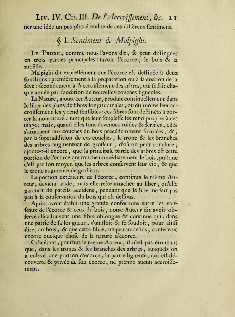 ner une idée un peu plus étendue de ces différens fencimens, ^ 1. Sentiment de Malpighi. Le Tronc, comme nous l’avons dit, fe peut diftinguer en trois parties principales : favoir l’écorce, le bois Sc la moëlle. Malpighi dit exprefTément que l’écorce eft deftinée h deux fonétions : premièrement à la préparation ou a la codion de la fève : fecondement à l’accroifîement des arbres, qui fe fait cha- que année par l’addition de nouvelles couches ligneufes. LaNature, ajoute cet Auteur, produit continuellement dans le liber des plans de fibres longitudinales, ou du moins leur ac- croiflement les y rend fenfibles: ces fibres fontdefiinées h por- ter la nourriture , tant que leur fouplefie les rend propres k cet ufage ; mais, quand elles font devenues roides <Se fermes, elles s’attachent aux couches du bois précédemment formées ; & , par la fuperaddition de ces couches , le tronc & les branches des arbres augmentant de grofièur ; d’où on peut conclure , ajoute-t-il encore, que la principale partie des arbres eft cette portion de l’écorce qui touche immédiatement le bois,puifque ç’eft par fon moyen que les arbres confervent leur vie, èc que le tronc augmente de grolTeur. La portion extérieure de l’écorce, continue le même Au- teur, devient aride ; mais elle refte attachée au liber, qu’elle garantit de pareils accidens, pendant que le liber ne fert pas peu à la confervation du bois qui eft deftbus. Après avoir établi une grande conformité entre les vaif^ féaux de l’écorce 6c ceux du bois, notre Auteur dit avoir ob- fervé aftez fouvent une fibre oblongue & continue qui, dans une partie de fa longueur , s’uniffoit & fe foudoit, pour ainfî dire, au bois , & que cette fibre, un peu au-deftùs, confervoic encore quelque chofe de la nature d’écorce.^ Cela étant, pourfuit le même Auteur, il n’eft pas étonnant que, dans les troncs &c les branches des arbres , auxquels on a enlevé une portion d’écorce , la partie ligneufe, qui eft dé- couverte àc privée de fon écorce, ne prenne aucun accroilfe- ment.
