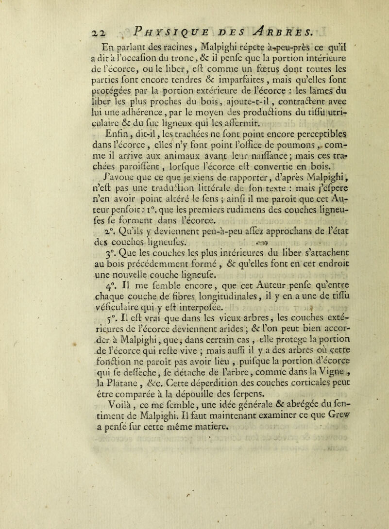 En parlant des racines , Malpighi répété k-.peu-près ce qu’il ' a dit h l’occafion du tronc, & ii penfe que la portion intérieure de récorce, ou le liber, efl: comme un fœtus dont toutes les parties font encore tendres & imparfaites , mais qu’elles font protégées par la portion extérieure de l’écorce : les lames du liber les plus proches du bois, ajoutc-t-il, contraélent avec lui une adhérence, par le moyen des produéHons du cifTu utri- culaire & du fuc ligneux qui les aiîérmit. Enfin, dit-il, les trachées ne font point encore perceptibles dans l’écorce , elles'n’y font point l’ofîice de poumons ,. com- me il arrive aux animaux avant leur nailTance; mais ces tra- chées paroiffent, lorfque l’écorce elt convertie en bois. J’avoue que ce que je viens de rapporter, d’après Malpighi, n’eft pas une traduffion littérale de Ion texte : mais j’efpere n’en avoir point altéré le fens ; ainfi il me paroît que cet Au- teur penfoit : 1°, que les premiers rudimcns des couches ligneu- fes fe forment dans l’écorce. Qu’ils y deviennent peu-k-peu alTez approchans de l’état des couches ligneufes. 3°. Que les couches les plus intérieures du liber s’attachent au bois précédemment formé , & qu’elles font en cet endroit une nouvelle couche ligneufe. 4,“, Il m.e femble encore, que cet Auteur penfe qu’entre chaque couche de fibres longitudinales, il y en a une de tiffu véficulaire qui y eft interpolée. 7 5°. Il eft vrai que dans les vieux arbres, les couches exté- riejures de l’écorce deviennent arides ; & l’on peut bien accor- der k Malpighi, que, dans certain cas , elle protégé la portion •de l’écorce qui reffe vive ; mais aulîi il y a des arbres où cette fonéfion ne paroît pas avoir lieu , puifque la portion d’écorcc qui fe deffeche, fe détache de l’arbre, comme dans la Vigne , la Platane , &c. Cette déperdition des couches corticales peut être comparée k la dépouille des ferpens. Voilk, ce me femble, une idée générale & abrégée du fen- timent de Malpighi. Il faut maintenant examiner ce que Grew a penfé fur cette même matière.