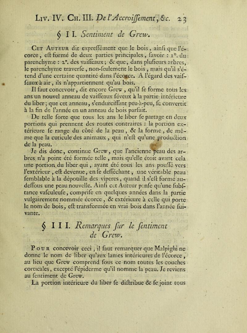 ^11. Saitiinent de Grew» Cet Auteur dit expreffément que le bois, ainfi que l’é- corce, eftformé de deux parties principales, favoir : i°. du parenchyme : 2®. des vaiffeaux; & que, dans plufîeurs arbres, le parenchyme trâverfe , non-feulement le bois , mais qu’il s’é- tend d’une certaine quantité dans l’écorce. A l’égard des vaif- feaux àair, ils n’appartiennent qu’au bois. Il faut concevoir, dit encore Grew , qu’il fe forme tous les ans un nouvel anneau de vaiffeaux féveux à la partie intérieure du liber; que cet anneau, s’endurciffant peu-k-peu, fe convertit à la fin de l’année en un anneau de bois parfait. De telle forte que tous les ans le liber fe partage en deux portions qui prennent des routes contraires : la portion ex- térieure fe range du côté de la peau, & la forme , de mê- me que la cuticule des animaux , qui n’eft qu’une produélion de la peau. Je dis donc, continue Grew, que l’ancienne peau des ar- bres n’a point été formée telle , mais qu’elle étoit avant cela une portion du liber qui, ayant été tous les ans poufié vers l’extérieur , eft devenue, en fe delTéchant, une véritable peau femblable k la dépoüille des viperes , quand il s’eft formé au- deftôus une peau nouvelle. Ainfi cet Auteur pmfe qu’une fubf- tance vafculeufe, comprife en quelques années dans la partie vulgairement nommée écorce , & extérieure k celle qui porte le nom de bois, eft transformée en vrai bois dans l’année fui- vante. ^ I I I. Remarques fur le fentiment de Grev/, Pour concevoir ceci, il faut remarquer que Malpighi ne donne le nom de liber qu’aux lam.es intérieures de l’écorce, au lieu que Grew comprend fous ce nom toutes les couches corticales, excepté l’épiderme qu’il nomme la peau. Je reviens au fentiment de Grew. La portion intérieure du liber fe diftribue & fe joint tous