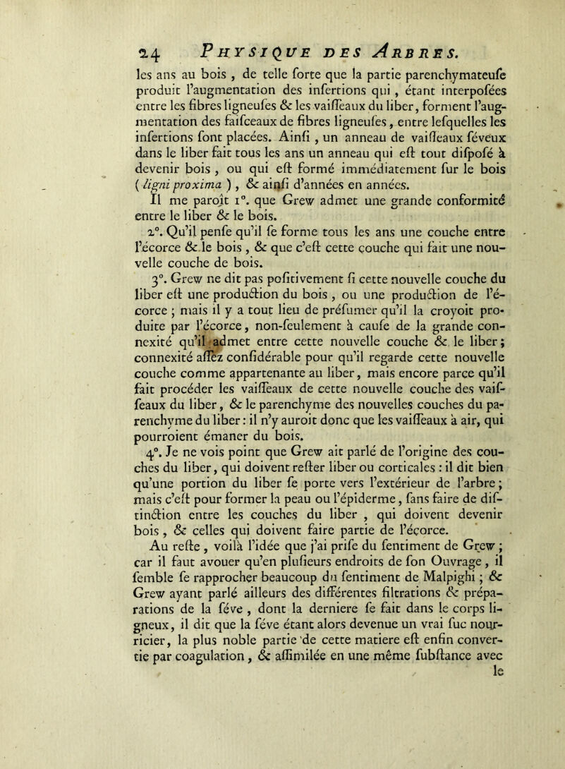 les ans au bois , de telle forte que la partie parenchymateufe produit l’augmentation des infertions qui , étant interpofées entre les fibres ligneufes & les vaifTeaux du liber, forment l’aug- mentation des faifceaux de fibres ligneufes, entre lefquelles les infertions font placées. Ainfi , un anneau de vaifieaux féveux dans le liber fait tous les ans un anneau qui eft tout difpofé à devenir bois , ou qui eft formé immédiatement fur le bois ( ligni proxima ) , &: ainfi d’années en années. Il me parojt i°. que Grew admet une grande conformité entre le liber & le bois. Qu’il penfe qu’il fe forme tous les ans une couche entre l’écorce &.le bois , & que c’eft cette çouche qui fait une nou- velle couche de bois. 3®. Grew ne dit pas pofitivement fi cette nouvelle couche du liber efi une produétion du bois , ou une produétion de l’é- corce ; mais il y a tout lieu de préfumer qu’il la croyoit pro- duite par l’écorce, non-feulement à caufe de la grande con- nexité qu’il .-admet entre cette nouvelle couche & le liber; connexité afiez confidérable pour qu’il regarde cette nouvelle couche comme appartenante au liber, mais encore parce qu’il fait procéder les vaifieaux de cette nouvelle couche des vaif- féaux du liber, & le parenchyme des nouvelles couches du pa- renchyme du liber : il n’y auroit donc que les vaifieaux a air, qui pourroient émaner du bois. q.®. Je ne vois point que Grew ait parlé de l’origine des cou- ches du liber, qui doivent refter liber ou corticales : il dit bien qu’une portion du liber fe porte vers l’extérieur de l’arbre ; mais c’efi pour former la peau ou l’épiderme, fans faire de dif- tinétion entre les couches du liber , qui doivent devenir bois , & celles qui doivent faire partie de l’éçorce. Au refte , voilà l’idée que j’ai prife du fentiment de Grew ; car il faut avouer qu’en plufieurs endroits de fon Ouvrage, il femble fe rapprocher beaucoup du fentiment de Malpighi ; & Grew ayant parlé ailleurs des différentes filtrations & prépa- rations de la fève , dont la derniere fe fait dans le corps li- gneux, il dit que la fève étant alors devenue un vrai fuc nour- ricier, la plus noble partie'de cette matière efi: enfin conver- tie par coagulation, & afiimilée en une même fubftance avec