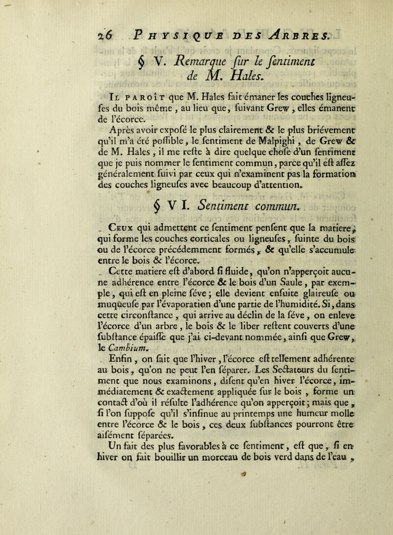 y ^ V. Remarque fur le fentiment de M, Haies, Tr, PAROÎT que M. Haies fait émaner lès coucîies lîgneu* fes du bois même , au lieu que, fuivant Grew , elles émanent de l’écorce. Après avoir expofé le plus clairement & le plus brièvement qu’il m’a été poffible, le fentiment de Malpighi, de Grew & de M. Haies , il me refte à dire quelque chofe dr’un fentiment que je puis nommer le fentiment commun, parce qu’il eft afîèz généralement fuivi par ceux qui n’examinent pas la formation des couches ligneufes avec beaucoup d’attention.. $ V I. Sentiment commun, „ Ceux qui admettent ce fentiment penfènt que la matière^ qui forme les couches corticales ou ligneufes, fuinte du bois ou de l’écorce précédemment formés ^ & qu’elle s’accumule* entre le bois & l’écorce. , Cette matière eft d’abord fi fluide, qu’on n’apperçoit aucu- ne adhérence entre l’écorce le bois d’un Saule, par exem- ple , qui eft en pleine fève ; elle devient enfuite glaireufe ou* muqueufe par l’évaporation d’une partie de l’humidité. Si, dans* cette circonftance , qui arrive au déclin de la fève, on enleve l’écorce d’un arbre, le bois & le liber reftent couverts d’une fubftance épaiflè que j’ai ci-devant nommée , ainfi que Grew,, le Camhium, , Enfin , on fait que l’hiver, l’écorce eft tellement adhérente au bois , qu on ne peut l’en féparer. Les Seftateurs du fenti- ment que nous examinons, difent qu’en hiver l’écorce, im- médiatement & exaftemenc appliquée fur le bois ,. forme un; contaftd’où il réfulte l’adhérence qu’on apperçoit; mais que, fi l’on fùppofe qu’il s’infinue au printemps une humeur molle entre l’écorce & le bois , ces deux fubftances pourront être aifément féparées. Un fait des plus favorables h ce fentiment, eft que,, fi en hiver oq fait bouillir un morceau de bois verd dans de l’eau ,