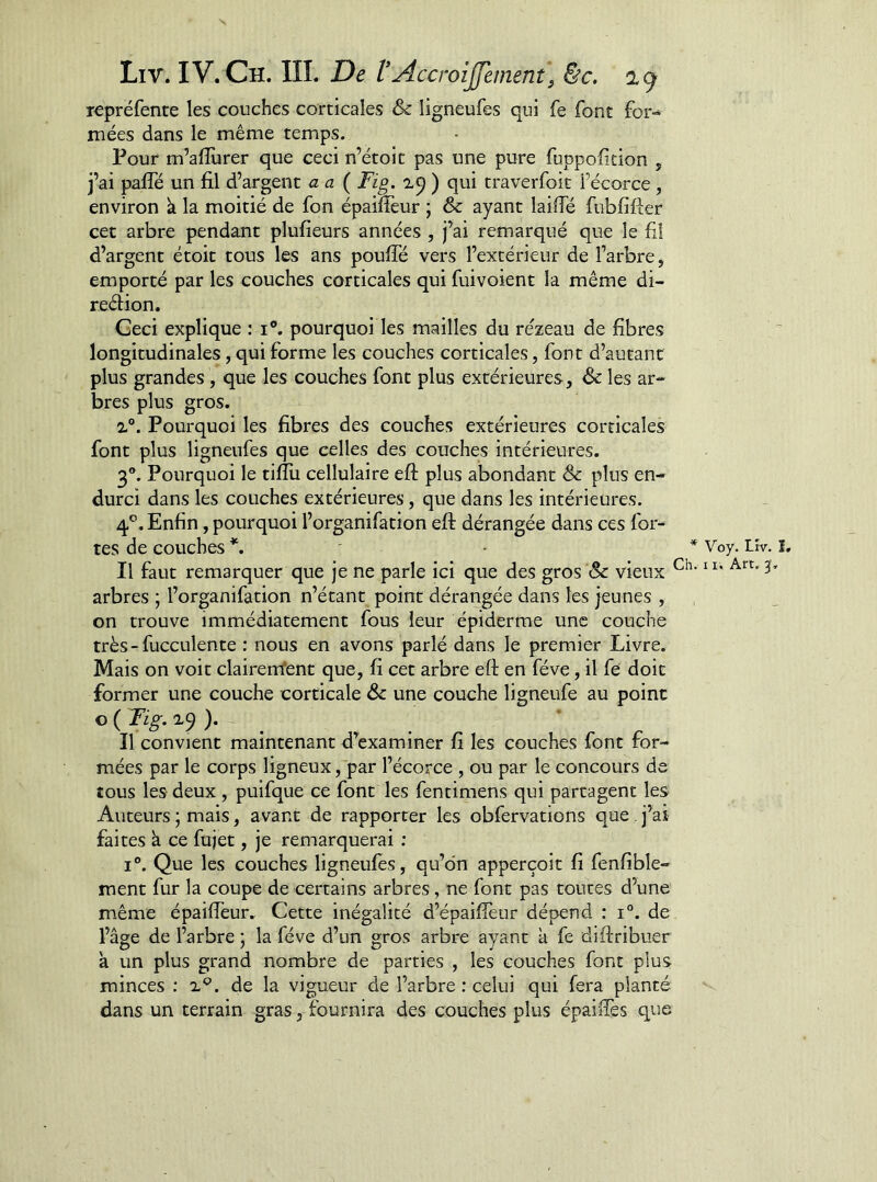 repréfente les couches corticales & ligneufes qui fe font for- mées dans le même temps. Pour m’aflùrer que ceci n’étoit pas une pure fuppofition , j’ai palfé un fil d’argent aa ( Fig. ) qui traverfoit l’écorce , environ k la moitié de fon épaifieur ; & ayant lailfé fubfifter cet arbre pendant plufieurs années , j’ai remarqué que le fi! d’argent étoit tous les ans poufie vers l’extérieur de l’arbre, emporté par les couches corticales qui fuivoient la même di- reélion. Geci explique : i®. pourquoi les mailles du re'zeau de fibres longitudinales, qui forme les couches corticales, font d’autant plus grandes, que les couches font plus extérieures, & les ar- bres plus gros. 2°. Pourquoi les fibres des couches extérieures corticales font plus ligneufes que celles des couches intérieures. 3®. Pourquoi le tifiii cellulaire eft plus abondant & plus en- durci dans les couches extérieures, que dans les intérieures. 4®. Enfin, pourquoi l’organifation eft dérangée dans ces for- tes de couches - * Voy. Lîv. I, Il faut remarquer que je ne parle ici que des gros & vieux arbres ; l’organifation n’étant point dérangée dans les jeunes , on trouve immédiatement fous leur épiderme une couche très-fucculente : nous en avons parlé dans le premier Livre. Mais on voit clairerrfent que, fi cet arbre eft en fève, il fe doit former une couche corticale & une couche ligneufe au point Il convient maintenant d’examiner fi les couches font for- mées par le corps ligneux, par l’écorce , ou par le concours de tous les deux , puifque ce font les fentimens qui partagent les Auteurs ; mais, avant de rapporter les obfervations que , j’ai faites k ce fujet, je remarquerai ; I®. Que les couches ligneufes, qu’on apperçoit fi fenfible- ment fur la coupe de certains arbres, ne font pas toutes d’une même épaifieur. Cette inégalité d’épaiffeur dépend : 1°. de l’âge de l’arbre ; la fève d’un gros arbre ayant à fe diftribuer k un plus grand nombre de parties , les couches font plus minces ; 2.®. de la vigueur de l’arbre : celui qui fera planté dans un terrain gras, fournira des couches plus épaifiès que
