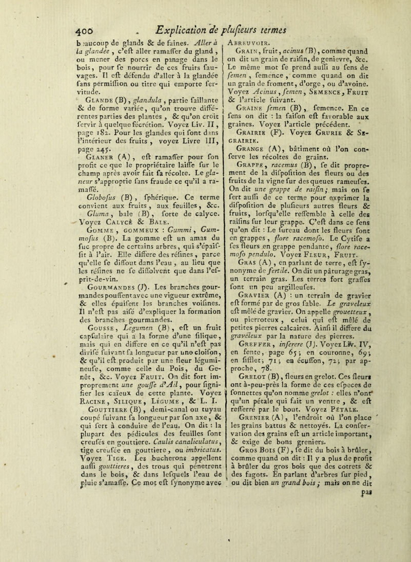 b .‘aucoup de glands & de faines. Aller à la glandée , c’eft aller ramaffer du gland , ou mener des porcs en panage dans le bois, pour fe nourrir de ces fruits fau- vages. Il eft défendu d’aller à la glandée fans permiflion ou titre qui emporte fer- vitude. Glande (B) , glandula , partie faillante & de forme variée, qu’on trouve diffé- rentes parties des plantés , & qu’on croit lervir à quelque fécrétion. Voyez Liv. II, page 182. Pour les glandes qui font dans l’intérieur des fruits , voyez Livre III, page 245. Glaner (A) , eft ramaffer pour fon profit ce que le propriétaire laiffe fur le champ après avoir fait fa récolte. Le gla- neur s’approprie fans fraude ce qu’il a ra- maffé. Globofus (B) , fphériqiie. Ce terme convient aux fruits , aux feuilles , &c. Gluma ^ baie l'B), forte de calyce. Voyez Calycè & Bale. Gom7ÆE , GOMMEUX ; Gummi, Gum- mofus (B). La gomme eft un amas du fuc propre de certains arbres, qui s’épaif- (it à l’air. Elle différé des réfines , parce qu’elle fe diffout dans l’eau , au lieu que les réfines ne fe diffolvent que dans l’ef- prit-de-vin. Gourmandes (J). Les branches gour- mandes pouffentavec une vigueur extrême, & elles épuifent les branches voifines. Il n’eft pas aifé d’expliquer la formation des branches gourmandes. Gousse , Legumen (B) , eft un fruit capfulaire qui a la forme d’une filique, mais qui en différé en ce qu’il n’eft pas divifé fuiyantfa longueur par unocloifpn, Çc qu’il eft produit par une fleur légumi- neufe, comme celle du Pois, du Ge- nêt, &c. Voyez Fruit. On dit fort im- proprement une goujfe d’Ail, pour figni- fier les caïeux de cette plante. Voyez Racine, Silique, Légume, Sc L. I. Gouttière (B) , demi-canal ou tuyau coupé fuivant fa longueur par fon axe, & qui fert à conduire de l’eau. On dit ; la plupart des pédicules des feuilles font çreufés en gouttière. Caulis canaliculatus, tige créufée en gouttière , ou imbricatus. Voyez Tige. Les bûcherons appellent Sium gouttières J des trous qui pénètrent dans le bois, & dans lefquels l’eau de ^luie s’amaffé. Ce mo; eft fynonyme avec Abreuvoir. Grain , fruit, acinus fB), comme quand on dit un grain de raifin, de genievre, &c. Le même mot fe prend auffi au fens de femen , femence , comme quand on dit un grain de froment, d’orge , ou d’avoine. Voyez Acinus y femen ^ Semence , Fruit & l’article fuivant. Graine femen (B) , femence. En ce fens on dit ; la faifon eft favorable aux graines. Voyez l’article précédent. Grairie (F). Voyez Grurie & Se- grairie. Grange (A), bâtiment où l’on con- ferve les récoltes de grains. Grappe , racemus (B), fe dit propre- ment de la difpofition des fleurs ou des fruits de la vigne fur des queues rameufes. On dit une grappe de raifm; mais on fe fert auffi de ce terme pour exprimer la difpofition de plufieurs autres fleurs & fruits, lorfqu’elle reffemble à celle des raifins fur leur grappe. C’eft dans ce fens qu’on dit ; Le fureau dont les fleurs font en grappes , flore racemofo. Le Cytife a fes fleurs en grappe pendante, fore race- mofo pendulo. Voyez Fleur, Fruit. Gras (A) , en parlant de terre, eft fy- nonyme de fertile. On dit un pâturage gras, un terrain gras. Les terres fort graffes font un peu argilleufes. Gravier (A) : un terrain de gravier eft formé par de gros fable. Le graveleux eft mêlé de gravier. On appelle grouetteux, ou pierroteux , celui qui eft mêlé de petites pierres calcaires. Ainfi il différé du graveleux par la nature des pierres. Greffer, inferere (IJ. VoyezL^. IV, en fente, page 65; en couronne, 69; en fiffleti 71; en écyffon, 72; par ap- proche, 78. Grelot (B), fleurs en grelot. Ces fleur» ont à-peu-près la forme de ces efpeces de fonnettes qu’on nomme yrc/ot : elles n’ont* qu’un pétale qui fait un ventre , & eft refferré par le bout. Voyez Pétale. Grenier (A), l’endroit où l’on place les grains battus & nettoyés. La confer- vation des grains eft un article important, & exige de bons greniers. Gros Bois (F), fe dit du bois à brûler, comme quand on dit : Il y a plus de profit à brûler du gros bois que des cotrets & des fagots. En parlant d’arbres fur pied, ou dit bien un grand bois ; mais on ne dit pas
