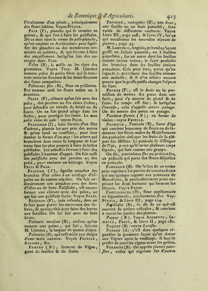 l’évafement d’un pétale , ptincipalement des fleurs labiées. Voyez Pétale. Paie (F), planche qui fe termine en pointe , & qui fert à faire les paliffades. De ce mot vient le terme de pale-planche , qu’on emploie en Architeélure pour figni- fier des planches ou des membrures ter- minées en pointes , & qui fervent à faire des encaiffemens lorfqu’on fait des ou- vrages dans l’eau- Falea (B), la paille ou les tiges des graminées. Voyez Tige. M. Linnæus nomme palea de petits filets qui fe trou- vent entre les fleurons' &les demi-fleurons des fleurs compofées. Paleaceus flos (B) , fleur en paillettes. Ray nomme ainfi les fleurs mâles ou à .^tamines. Palis (F), clôture qu’on fait avec des pales , des perches ou des claies feches, pour défendre un terrain du bétail ou du fauve. On en fait grand ufage dans les forêts , pour protéger les femis. Le mot palis vient de pale : voyez Pale. Palissade (J) , haie formée d’un filet d’arbres, plantés les uns près des autres & qu’on tond au croilfant, pour leur donner la forme d’un mur : les arbres qui branchent dans toute la longueur de leur tronc font les plus propres à faire de belles paliffades. Les arbuftes fervent à faire des paliffades à hauteur d’appui. On fait aufll des palijjades avec des perches ou des pales , pour enclorre un héritage. Voyez Palis & Pale. Palisser (J), fignifie attacher les branches d’un arbre à un treillage d’ef- palier ou de contre-efpalier. On fait or- dinairement ces attaches avec des liens d’Ofier ou de Jonc. Faliffader, eft encore former une clôture avec des pales, ce qui fait une paliffade feche. Voyez Palis. Palisson (F), bois refendu, dont on fe fert pour garnir les entrevoiix des fo- lives, & quelquefois pour faire des barres aux futailles. On les fait avec du bois blanc. Palmaris menfara (B), mefure qu’on nomme une palme , qui fait , fuivant M. Linnæus , la largeur de quatre doigts. Palmatus (B), qui refferable aux doigts d’une main ouverte. Voyez Feuille , Racines , &c. Pampre ( B ) , farment de Vigne, garni de feuilles & de fruits. Panaché , variegatus (B) une fleur, une feuille ou un fruit panaché , font variés de différentes couleurs. Voyez Livre III, page 208, & Livre IV, fur ce qui occafionne les nouvelles efpeces de plantes , page 95. M. Lawrence, Anglois, prétend qu’ayant greffé un Jafmin panaché, ou à feuilles panachées , fur un autre dont les feuilles étoient toutes vertes, le fujet produifit des branches dont les feuilles étoient panachées. Cela peut être, parce qu’on regarde la panachure des feuilles comme une maladie ; 8c il n’en réfulte aucune preuve que la greffe puiffe changer l’efpece du fujet. Panagb (F) , eft le droit ou la per- miffion de mettre des porcs dans une forêt, pour s’y nourrir de gland & de faine. Le temps eft fixé ; 8c lorfqu’on l’excede, cela s’appelle arriéré panage. On dit mettre des porcs en panage. Pandurœ-formis ( B ) y en forme de violon : voyez Feuille. Panicule , Panicula (B) , forte d’épi qui contient beaucoup de fleurs ou de fe- mences : les fleurs mâles du Maïs> forment des panicules ainfi que les fruits de la plû- part des Millets. Le panicule fe diftingue de l’épi, parce qu’il forme plufieurs corps réparés, qui font comme une grappe. On dit, paniculatus flos ou pedunculusy un pédicule qui porte des fleurs difpofées en panicule. Panneaux (B). On fefert de ce terme pour exprimer les parties de certains fruits qui~ant quelque rapport aux panneaux de Menuiferie, & particuliérement pour ex- primer les deux battants qui forment les filiques. Voyez Fruit. Fajpilionacée (B) , fleur papilionacée ou légumineufe , papdionaceus flos. Voy. Pétale, & Livre III, page 214. Papillofus (B), fe dit de ce qui'eft couvert de petites véficules , & convient à toutes les parties des plantes. Pappus ( B ). Voyez Aigrette , Se-^ mekce , Fruit, & Livre II , page 182. Paquet (B) voyez Loeufla. Parage (A) : c’eft dans quelques vi- gnobles la première façon qu’on donne aux Vignes après la vendange. Tl faut fe preffer de parer vignes avant les gelées. Parasite (B). On appelle plantes para, fîtes , celles qui végètent fur d’autre»