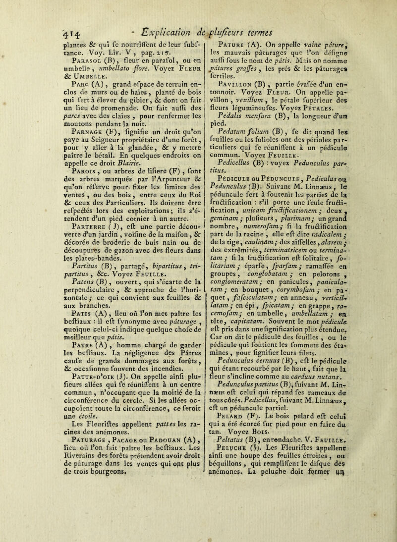 plantes Sc qui fe nourriflent de leur fubl- tance. Voy. Liv. V, pag. xiï7. Parasol (B), fleur en parafol, ou en iimbelle , umbellato flore. Voyez Fleur & Umbelle. Parc (A), grand efpace de terrain en- clos de murs ou de haies, planté de bois qui fert à élever du gibier, & dont on fait un lieu de promenade. On fait aufli des parcs avec des claies , pour renfermer les moutons pendant la nuit. Parnage (F), fignifie un droit qu’on paye au Seigneur propriétaire d’une forêt, pour y aller à la glandée, & y mettre paître le bétail. En quelques endroits on appelle ce droit Blairie. Parois , ou arbres de lifiere (F) , font des arbres marqués par l’Arpenteur & qu’on réferve pour, fixer les limites des ventes , ou des bois , entre ceux du Roi & ceux des Particuliers. Ils doivent être refpeSés lors des exploitations ; ils s’é- tendent d’un pied cornier à un autre. Parterre (J), efl: une partie décou- verte d’un jardin , voillne de la maifon , & décorée de broderie de buis nain ou de découpures de gazon avec des fleurs dans les plates-bandes. Partitus (B), partagé, bipartitus y tri- partitus y &c. Voyez Feuille. Patens (B), ouvert, qui s’écarte de la perpendiculaire , & approche de l’hori- zontale ; ce qui convient aux feuilles & aux branches. Patis (A) , lieu où l’on met paître les beftiaux : il efl: fynonyme avec pâturage , quoique celui-ci indique quelque chofede meilleur que pâtis. Pâtre (A) , homme chargé de garder les befHaux. La négligence des Pâtres caufe de grands dommages aux forêts, & occafionne fouvent des incendies. Patte-d’oie (J). On appelle ainfi plu- fieurs allées qui fe réunilfent à un centre commun , n’occupant que la moitié de la circonférence du cercle. Si les allées oc- cupoient toute la circonférence, ce feroit une étoile. Les Fleuriftes appellent pattes les ra- cines des anémones. PATURAGE , Pacage ou Padouan (A) , lieu où l’on fait paître les beftiaux. Les Riverains des forêts prétendent avoir droit de pâturage dans les vendes qui oflt plus de trois bourgeons. Pâture (A). On appelle vaine pâture'y les mauvais pâturages que l’on défigne aulfi fous le nom de pâtis. Miis on nomme pâtures grajjes , les prés & les pâturages fertiles. Pavillon (B) , partie év.afée d’un en- tonnoir. Voyez F'leur. On appelle pa- villon , vexillum , le pétale fupérieur des fleurs légumineufes. Voyez Pétales. Pedalis menfura (B), la longueur d’un pied. Pedatum folium (B) , fe dit quand les feuilles ou les folioles ont des pétioles par- ticuliers qui fe réunilfent à un pédicule commun. Voyez Feuille . Pedicellus (B) ; voyez Pedunculus par-, titus. Pédicule ou Péduncule , Pediculus on Pedunculus (B). Suivant M. Linnseus , le péduncule fert à foutenir les parties de la iruêlification : s’il porte une feule fruâi- fication , unicam fruclificationem y deux , geminam ^ plufieurs , plurimam- un grand nombre, numérofamÿ fi la fruâification part de la racine , elle eft dite radicalem y de la tige, caulinam- des aiffelles, alarem • des extrémités, terminatricem ou termina-’ tam • fl la fruâification eft folitaire , fo- litariam • éparfe, fparfam • ramalfée en groupes, conglobatam ; en pelotons , conglomeratam ■ en panicules, panicula- tam ; en bouquet , corymbofam ; en pa - quel y fafciculatam' en anneau , verticil-^ latam • en épi, fpicatam ■ en grappe, ra- cemofam- en umbelle , umbeïlatam ; en tête, capitatam. Souvent le mot pédicule- eft pris dans unefignification plus étendue. Car on dit le pédicule des feuilles , ou le pédicule qui foùtient les fommets des éta- mines , pour fignifier leurs filets. Pedunculus cernuus fB) , eft le pédicule ui étant recourbé par le haut, fait que la eur s’incline comme au carduus nutans, Pedunculus partitus (B), fuivant M. Lin- næus eft celui qui répand fes rameaux de tous côtés. Pedicellus, fuivant M. Linnæus , eft un péduncule partiel. Pelard (F). Le bois pelard eft celui qui a été écorcé fur pied pour en faire du tan. Voyez Bois. Peltatus (B), enrondache. V. Feuille. Peluche (I). Les Fleuriftes appellenc ainfi une houpe des feuilles étroites , ou béquillons , qui remplilfent le difque dès anémones, La peluche doit former