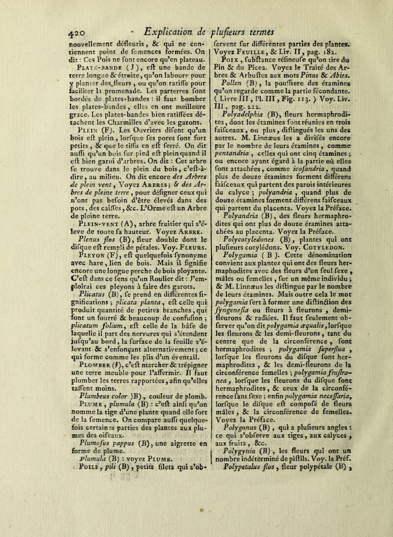 nouvellement défleuris , & qui ne con- tiennent point de femences formées. On dit ; Ces Pois ne font encore qu’en plateau. Plate-bande (J), eft une bande de terre longue &étr©ite, qu’on laboure pour y planter des,fleurs , ou qu’on ratifie pour faciliter la promenade. Les parterres font bordés de plates-bandes : il faut bomber les plates-bandes, elles en ont meilleure grâce. Les plates-bandes bien ratifiées dé- tachent les Charmilles d’avec les gazons. Plein (F). Les Ouvriers difent qu’un bois eft plein , lorfque fes pores font fort petits , &r que le tilfu en eft ferré. On dit aufti qu’un bois fur pied eft plein quand il eft bien garni d’arbres. On dit ; Cet arbre fe trouve dans le plein du bois, c’eft-à- dire, au milieu. On dit encore des Arbres de plein vent ^ Voyez Arbres; & des Ar- bres de pleine terre , pour défigner ceux qui n’ont pas befoin d’être élevés dans des pots, des caifiTes, &c. L’Orme eft un Arbre de pleine terre. Plein-vent (A), arbre fruitier qui s’é- lève de toute fa hauteur. Voyez Arbre. Plenus flos (B), fleur double dont le difque eft rempli de pétales. Voy. Fleurs. Pleyon (F), eft quelquefois fynonyme avec hare, lien de bois. Mais il lignifie encore une longue perche de bois ployante. C’eft dans ce fens qu’un Roulier dit : J’em- ploîrai ces pleyons à faire des garots. Plicatus (B), fe prend en différentes fi- gnifications ; plicata planta , eft celle qui produit quantité de petites branches , qui font un fourré & beaucoup de confufion ; plicatum folium^ eft celle de la bâfe de laquelle il part des nervures qui s’étendent jufqu’au bord, la furface de la feuille s’é- levant & s’enfonçant alternativement ; ce qui forme comme les plis d’un éventail. Plomber (J), c’eft marcher & trépigner une terre meuble pour l’affermir. Il faut plomber les terres rapportées, afin qu’elles tafient moins. Plumbeus colar )B) , couleur de plomb. Plume , plumula (B) : c’eft ainfi qu’on Jiomme la tige d’une plante quand elle fort de la femence. On compare auffi quelque- fois certaines parties des plantes aux plu- mes des oifeaux. Plumofus pappus (B), une aigrette en forme de plume. Flumula (B) : voyez Plume. Poils , pili (B) , petits filets qui s’ob- fervent fur différentes parties des plantes. Voyez Feuille, & Lir. II, pag. 182. Poix , fubftance réfineufe qu’on tire du Pin & du Picea. Voyez le Traité des Ar- bres & Arbuftes aux mots P/nas & Abies. Pollen (B), la pouftiere des étamines qu’on regarde comme la partie fécondante. ( Livre III, PI. III , Fig. 113. ) Voy. Liv. III, pag. 222. Polyadelphia (B), fleurs hermaphrodi- tes , dont les étamines font réunies en trois faifeeaux, ou plus, diftingués les uns des autres. M. Linnæus les a divifés encore par le nombre de leurs étamines , comme pentandria , celles qui ont cinq étamines ; ou encore ayant égard à la partie où elles font attachées, comme icofandria, quand plus de douze étamines forment diftérens faifeeaux qui partent des parois intérieures du calyce ; polyandria , quand plus de douze étamines forment diftérens faifeeaux qui partent du placenta. Voyez la Préface. Polyandria (B), des fleurs hermaphro- dites qui ont plus de douze étamines atta- chées au placenta. Voyez la Préface. Polycotyledones (B), plantes qui ont plufieurs cotylédons. Voy. Cotylédon. Polygamia ( B ). Cette dénomination convient aux plantes qui ont des fleurs her- maphodites avec des fleurs d’un feul fexe , mâles ou femelles , fur un même individu ; & M. Linnæus les diftingue par le nombre de leurs étamines. Mais outre cela le mot polygamia fert à former une diftinâion des fyngenejia ou fleurs à fleurons , demi- fleurons & radiées. Il faut feulement ob- ferver qu’on dit polygamia u?çuu/ts, lorfque les fleurons & les demi-fleurons, tant du centre que de la circonférence , font hermaphrodites ; polygamia fuperfiua , lorfque les fleurons du difque font her- maphrodites , & les demi-fleurons de la circonférence femelles ; polygamia frujîra- nea f lorfque les fleurons du difque fonc hermaphrodites, & ceux de la circonfé- rence fans fexe ; enfin polygamia necejfariay lorfque le difque eft compofé de fleurs mâles, & la circonférence de femelles. Voyez la Préface. Polygonus (B) , qui a plufieurs angles t ce qui s’obferve aux tiges, aux calyces , aux fruits , &c. Polygynia (B) , les fleurs qui ont un nombre indéterminé de piftils. Voy. la Préf. Polypetalus flos, fleur polypétale (B) j