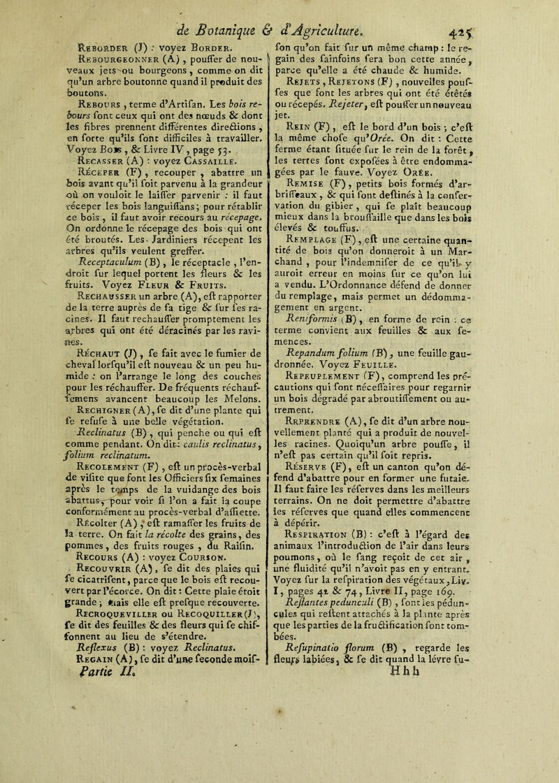 Reborder (J) .• voyez Border. Rebourgeonner (À) , pouffer de nou- veaux jets^ou bourgeons , comme on dit qu’un arbre boutonne quand il produit des boutons. Rebours , terme d’Artifan. Les bois re- bours font ceux qui ont des nœuds & dont les fibres prennent différentes direélions , en forte qu’ils font difficiles à travailler. Voyez Bois , & Livre IV, page 53, Recasser (A) : voyez Cassaiele. Réceper (F) , recouper , abattre un bois avant qu’il foit parvenu à la grandeur où on vouloir le laiffér parvenir ; il faut réceper les bois languifl'ans ; pour rétablir ce bois , il faut avoir recours au recepage. On ordonne le récepage des bois qui ont été broutés. Les-Jardiniers récepent les arbres qu’ils veulent greffer. Receptaculum (B) , le réceptacle , l’en- droit fur lequel portent les fleurs & les fruits. Voyez Fleur & Fruits. Rechausser un arbre (A), eft rapporter de la terre auprès de fa tige & fur fes ra- cines. Il faut réchauffer promptement les a>-bres qui ont été déracinés par les ravi- îles. Réchaut (J) , fe fait avec le fumier de cheval lorfqu’il eft nouveau & un peu hu- mide ; on l’arrange le long des couches pour les réchauffer. De fréquents réchauf- ièmens avancent beaucoup les Melons. Rechigner (A), fe dit d’une plante qui i'e refufe à une belle végétation. Reclinatus (B) , qui penche ou qui eft comme pendant. On dite caulis reclinatus^ folium reclinatum. Recolemént (F) , eft un procès-verbal de vifite que font les Officiers fix femaines après le t<ÿftps de la vuidange des bois abattiisy'^our voir fi l’on a fait la coupe conformément au procès-verbal d’affiette. RÉcolter (A) eft ramaffer les fruits de îa terre. On fait la récolte des grains, des pommes, des fruits rouges , du Raifin. Recours (A) : voyez Gourion. Recouvrir (A), fe dit des plaies qui fe cicatrifent, parce que le bois eft recou- vert par l’écorce. On dit; Cette plaieétoit grande ; mais elle eft prefque recouverte. Recroqueviller ou Recoquiller(J), fe dit des feuilles & des fleurs qui fe chif- fonnent au lieu de s’étendre. Reflexus (B) ; voyez Reclinatus. Regain (A), fe dit d’unç fécondé inoif- f^artic IL fon qu’on fait fur un même champ : le re- gain des fainfoins fera bon cette année, parce qu’elle a été chaude & humide. Rejets , Rejetons (F) , nouvelles pouf- fes que font les arbres qui ont été étêtés ourécepés. Rejeter ^ eft pouffer un nouveau jet. Rein (F) , eft le bord d’un bois •, c’eft la même chofe qu’Orée. On dit ; Cette ferme étant fituée fur le rein de la forêt, les terres font expofées à être endomma- gées par le fauve. Yoy&ï Orée. Remise (F), petits bois formés d’ar- briffeaux , & qui font deftinés à la confer- vation du gibier , qui fe plaît beaucoup mieux dans la brouffaille que dans les bois élevés & touffus. Remplaçe (F) , eft une certaine quan- tité de bois qu’on donneroit à un Mar- chand , pour l’indemnifer de ce qu’iL y auroit erreur en moins fur ce qu’on lui a vendu. L’Ordonnance défend de donner duremplage, mais permet un dédomma- gement en argent. Reniformis (B) , en forme de rein ; ce terme convient aux feuilles & aux fe- mences. Repandum folium (B), une feuille gau- dronnée. Voyez Feuille. Repeuplement (F), comprend les pré- cautions qui font néceffàîres pour regarnir un bois dégradé par abroutiffement ou au- trement. Reprendre (A), fe dit d’un arbre nou- vellement planté qui a produit de nouvel- les racines. Quoiqu’un arbre pouffe, U n’eft pas certain qu’il foit repris. Réserve (F), eft un canton qu’on dé- fend d’abattre pour en former une futaie. Il faut faire les réferves dans les meilleurs terrains. On ne doit permettre d’abattre les réferves que quand elles commencent à dépérir. Respiration (B) ; c’eft à l’égard des animaux l’introduSion de l’air dans leurs poumons, où le fang reçoit de cet air , une fluidité qu’il n’avoit pas en y entrant. Voyez fur la refpiration des végétaux,Liv, I, pages 41 & 74, Livre II, page 169. Refiantes pedunculi (B), font les pédun- cyles qui relient attachés à la plante après que les parties de la fruâification font tom- bées. Refupinatio florum (B) , regarde les fleurs labiées, Sc fe dit quand la lèvre fu- Hhh