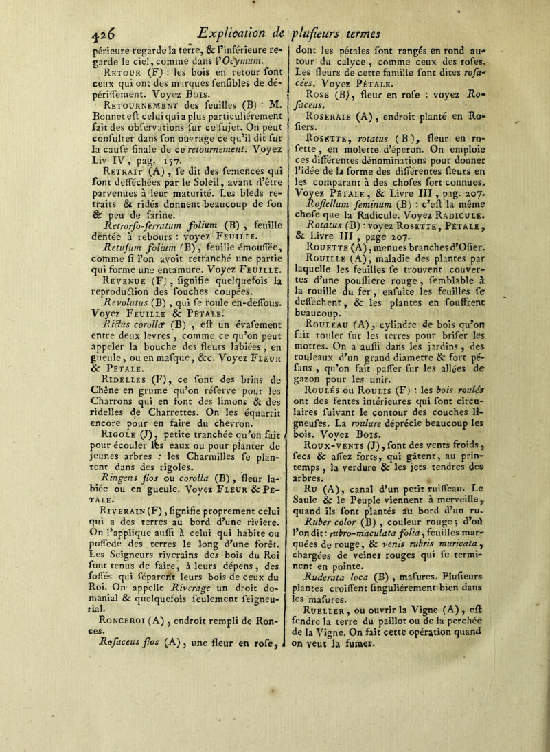 périeure regarde la terre, & l’inférieure re- garde le ciel, comme dans \^Ocymum. Retour (F) ; les bois en retour font ceux qui ont des marques fenfibles de dé- périffement. Voyez Bois. Retournement des feuilles (B) : M. Bonnet eft celui qui a plus particuliérement fait des obfervations fur ce fujet. On peut confulter dans fon ouvrage ce qu’il dit fur la caufe finale de ce retournement. Voyez Liv IV, pag. 157. Retrait (A) » fe dit des femences qui font défféchées par le Soleil, avant d’être parvenues à leur maturité. Les bleds re- traits & ridés donnent beaucoup de fon & peu de farine. Retrorfo-ferratum folium (B) , feuille dentée à rebours : voyez Feuille. Retujum folium fB) , feuille émcuffée, comme fi l’on avoit retranché une partie qui forme une entamure. Voyez Feuille. Revenue (F}, fignifie quelquefois la reproduéHon des fouches coupées. Revolutus (B) , qui fe roule en-deffous. Voyez Feuille & PétaEe. Rictus corollce (B) , eft un évafement entre deux levres , comme ce qu’on peut appeler la bouche des fleurs labiées , en gueule, ou enmafque, &c. Voyez Fleur & Pétale. Ridelles (F), ce font des brins de Chêne en grume qu’on réferve pour les Charrons qui en font des limons & des ridelles de Charrettes. On les éqaarrît encore pour en faire du chevron. Rigole (J), petite tranchée qu’on fait pour écouler les eaux ou pour planter de jeunes arbres ; les Charmilles fe plan- tent dans des rigoles. Ringens flos ou corolla (B) , fleur la- biée ou en gueule. Voyez Fleur & Pé- tale. Riverain (F) , fignifie proprement celui qui a des terres au bord d’une riviere. On l’applique aufli à celui qui habite ou poffede des terres le long d’une forêt. Les Seigneurs riverains des bois du Roi font tenus de faire, à leurs dépens, des foliés qui féparerit leurs bois de ceux du Roi. On appelle Riverage un droit do- manial & quelquefois feulement feigneu- rial. Ronceroi (A) , endroit rempli de Ron- ces. Refaceus flos (A), une fleur en rofe, dont les pétales font rangés en rond au<» tour du calyce , comme ceux des rofes. Les fleurs de cette famille font dites rofa- cées. Voyez Pétale. Rose (B), fleur en rofe ; voyez Ro- faceus. Roseraie (A), endroit planté en Ro- fiers. Rosette, rotatus (B), fleur en ro- fette , en molette d’éperon. On emploie ces différentes dénominations pour donner l’idée de la forme des différentes fleurs en les comparant à des chofes fort connues. Voyez Pétale, & Livre III, pag. 207. Roftellum feminum (B) : c’eft la même chofe que la Radicule. Voyez Radicule. Rotatus fB) ; voyez Rosette , Pétale , & Livre III , page 207. Roüette (A), menues branches d’Ofier. Rouille (A), maladie des plantes par laquelle les feuilles fe trouvent couver- tes d’une pouffiere rouge , femblable à la rouille du fer, enfuite les feuilles fe defféchent, & les plantes en fouffrent beaucoup. Rouleau fA), cylindre de bois qu’on fait rouler fur les terres pour brifer les mottes. On a auffi dans les jardins , des rouleaux d’un grand diamètre & fort pé- fans , qu’on fait paffer fur les allées de gazon pour les unir. Roulés ou Roulis (F.) ; les bois roulés ont des fentes intérieures qui font circu- laires fuivant le contour des couches lî- gneufes. La roulure déprécie beaucoup les bois. Voyez Bois. Roux-vents (J), font des vents froids, fecs & allez forts, qui gâtent, au prin- temps , la verdure & les jets tendres des arbres. Ru (A), canal d’un petit ruilfeau. Le Saule & le Peuple viennent à merveille,, quand ils font plantés au bord d’un ru. Ruber color (B) , couleur rouge -, d’où l’on dit : jubro-maculata folia, feuilles mar- quées de rouge, & venis rubris muricatUy chargées de veines rouges qui fe termi- nent en pointe. Ruderata loca (B) , mafures. Plufieurs plantes croiffent finguliérement bien dans les mafures. Rueller, ou ouvrir la Vigne (A), eft fendre la terre du paillot ou de la perchée de la Vigne. On fait cette opération quand on veut la fumer.