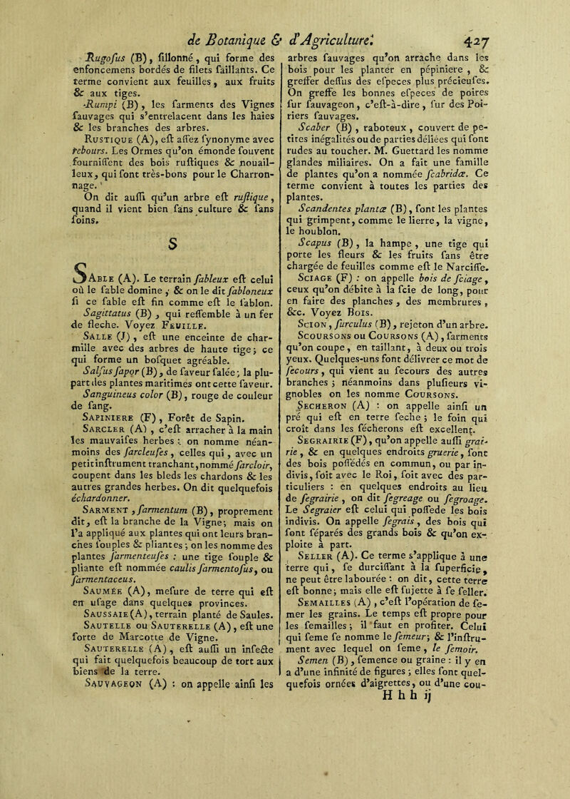 Rugofus (B), fillonné, qui forme des enfoncemens bordés de filets fâîllants. Ce terme convient aux feuilles, aux fruits & aux tiges. -Rumpi (B) , les farments des Vignes fauvages qui s’entrelacent dans les haies & les branches des arbres. Rustique (A), efi: affez fynonyme avec rebours. Les Ormes qu’on émonde fouvent fourniffent des bois ruftiques 8c nouail- leux, qui font très-bons pour le Charron- nage. ' On dit aufli qii’un arbre eft rujîique, quand il vient bien fans culture 8c fans foins, S Sabte (A). Le terrain fableux eft celui où le fable domine ,• & on le dît fabloneux fi ce fable eft fin comme eft le fablon. Sagittatus (B) j qui reffemble à un fer de fléché. Voyez Fewiiie. Saile (J) f eft une enceinte de char- mille avec des arbres de haute tige > ce qui forme un bofquet agréable. Saîfusfapor{B) , de faveur falée; la plu- part des plantes maritimes ont cette faveur. Sanguineus color (B), rouge de couleur de fang. SAPINIERE (F) , Forêt de Sapin. Sarcler (A) , c’eft arracher à la main les mauvaifes herbes on nomme néan- moins des farcleufes , celles qui , avec un petitinftrument tranchant, nommé farcloir, coupent dans les bleds les chardons & les autres grandes herbes. On dit quelquefois échardonner. Sarment , farmentum (B), proprement dît, eft la branche de la Vigne-, mais on l’a appliqué aux plantes qui ont leurs bran- ches fouples & pliantes -, on les nomme des plantes J'armenteufes ; une tige fouple & pliante eft nommée caulis farmentofusy ou Jarmentaceus. Saumée (A), mefure de terre qui eft err ufage dans quelques provinces. Saussaie (A), terrain planté de Saules. Sautelie ou Sauterelle (A), eft une forte de Marcotte de Vigne. Sauterelle (A), eft aufli un infeéle qui fait quelquefois beaucoup de tort aux biens de la terre. S4UVAGE0N (A) '. on appelle ainfi les arbres fauvages qu’on arrache dans les bois pour les planter en pépinière , & greffer deffus des efpeces plus précieufes. On greffe les bonnes efpeces de poires fur fauvageon, c’eft-à-dire , fur des Poi- riers fauvages, Scaber (B) , raboteux , couvert de pe- tites inégalités ou de parties déliées qui font rudes au toucher. M. Guettard les nomme glandes miliaires. On a fait une famille de plantes qu’on a nommée fcabridœ. Ce terme convient à toutes les parties des plantes. Scandentes planta (B), font lés plantes qui grimpent, comme le lierre, la vigne, le houblon. Scapus (B), la hampe, une tige qui porte les fleurs & les fruits fans être chargée de feuilles comme eft le Narciffe. Sciage (F) : on appelle bois de fciage y ceux qu’on débite à la fcie de long, pour en faire des planches , des membrures , &c. Voyez Bois. Scion , furculus (B), rejeton d’un arbre. ScouRSONS ou Coursons (A) , farments qu’on coupe, en taillant, à deux ou trois yeux. Quelques-uns font délivrer ce mot de fecours, qui vient au fecours des autres branches j néanmoins dans plufieurs vi- gnobles on les nomme Coursons. Secheron (A) ; on appelle ainfi un pré qui eft en terre feche ; le foin qui croît dans les fécherons eft excellent. Segrairie (F), qu’on appelle aufli grai- rie y 8c en quelques endroits gruerie, font des bois poffédés en commun, ou par in- divis , fdit avec le Roi, foit avec des par- ticuliers : en quelques endroits au lieu de fegrairie , on dît fegreage ou fegroage. Le Segraier eft celui qui poITede les bois indivis. On appelle fegrais, des bois qui font réparés des grands bois 8c qu’on ex-, ploite a part. Seller (A), Ce terme s’applique à une terre qui, fe durciffant à la fuperficig, ne peut être labourée on dit, cette terre eft bonnes mais elle eft fujette à fe feller. Semailles (A) , c’eft l’opération de fe- mer les grains. Le temps eft propre pour les femailles-, il faut en profiter. Celui qui feme fe nomme le femeur-, 8c l’inftru- ment avec lequel on feme, le femoir. Semen (B) , femence ou graine ; il y en a d’une infinité de figures ; elles font quel- quefois ornées d’aigrettes, ou d’une cou- H hh ij