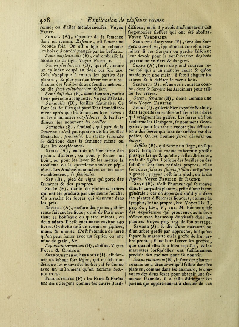 ronne, ou d’ailes membraneufes. Voyez Fruit. Semer. (A), répandre de la femence dans un terrain. Refemer , eft femer une Seconde fois. On eft obligé de refemer les bois qui ont été mangés parles beftiaux. Semi-amplexicaule (B) , qui embralTe la moitié de la tige. Voyea Feuiile. Semi-cylindraceus (B), qui eft comme un cylindre coupé en deux par Ton axe. Cela s’applique à toutes les parties des plantes , 8c plus particuliérement aux pé- dicules des feuilles & aux feuilles mêmes : on dit ferai-cylindraceum folium. Semi-flofculus (Bj, demi-fleuron, petite fleur partielle à languette. Voyez Pétale. Seminalia (B), feuilles féminales. Ce font les feuilles qui paroilTent immédiate- ment après que les femences font levées : on les a nommées cotylédones -, & les Jar- diniers les nomment les oreilles. Seminalis (B) , féminal, qui part de la femence : c’eft pourquoi on dit les feuilles féminales , feminalia. La racine féminale fe diftribue dans la femence même ou dans les cotylédones. Semis (A), endroit où l’on feme des graines d’arbres, ou pour y former un bois , ou pour les lever & les mettre la troifieme ou la quatrième année en pépi- nière. Les Anciens nommoient ce lieu con- venablement , le féminaire. Sep (B) , pied de vigne qui porte des farments & des pampres. Sepée (F), touffe de plufieurs arbres qui ont été produits par une même fouche. On arrache les fepées qui viennent dans les prés. Skptier (A), mefure des grains , diffé-- rente fuivant les lieux -, celui de Paris con- tient Il boifleaux ou quatre minots , ou deux mines. Ilpefe en froment environ 240 livres. On divifeaufll un terrain en feptiers^ mines & minots. C’eft l’étendue de terre qu’on peut femer avec un feptier ou une mine de grain , &c. Septum-intermedium (B), cloîfon. Voyez Fruit & Cloison. SerfouetterouSerfouir(J) , eftdon- ner un labour fort léger, qui ne fait que détruire les mauvaifes herbes ; il fe donne avec inftrument qu’on nomme Ser- ÏOUETTE. I Sergenteries (F) : les Eaux & Forêts I ©nt leurs Sergens comme les autres Jurif» • disions ; mais il y avoît aticTennement déif fergenteries fieffées qui ont été aboKesi Voyez Vkrderies. Sergents dangereux (F), font des Ser- gens trarerfiers, qui alloient autrefois exa- miner fi les Sergens ou gardes faifoient leur devoir pour la confervation des bois qui étoient en tiers & dangers. Serpe (A) , forte de grand couteau- re- courbé qui a un manche court & qu’on manie avec une main-, il fert à élaguer les arbres & à débiter le menu bois. Serpette (J) , eft un petit couteau cour- be, dont fe fervent les Jardiniers pour tail- ler les arbres. Serra , ferratus (B) , denté comme une fcie. Voyez Feuille. Serre (J), gallerie bien expofée & clofe , dans laquelle on renferme l’hiver les arbres qui craignent les gelées. Les ferres où l’on renferme les Orangers, fe nomment Oran- geries ; pour les arbres encore plus délicats on a des ferres qui font échauffées par des poêles. On les nomme ferres chaudes ou étuves. Sefjîlis (B), qui forme un fiege, un fup- port J lorfqu’une racine tubéreufe groflic plusquelatige & qu’elleyrefteadhérente, on la dit fefjilis. Lorfque des feuilles ou des foliolles font fans pétioles propres, elles font dites/b/;Viou foliota fefjîlia : lorfqu’une aigrette, pappus , eft fans pied , on la dir fejjilis. Voyez Feuille & Racine. Se VE (B), c’eft l’humeur qui fe trouve dans le corpsdes plantes, prife d’une façon générale j car on apperçoit qu’il y a dans les plantes différentes liqueurs, comme la lymphe , le fuc propre , &c. Voyez Liv. I , pag. 60, Liv, V, 191. M. Bonnet a fait des expériences qui prouvent que la feve s’élève avec beaucoup de viteffe dans les plantes. Voyez pag. 254 de fon ouvrage. Sevrer (J), fe dit d’une marcotte ou d’un arbre greffé par approche, lorfqu’on fépare la marcotte ou la greffe de leur ar- bre propre ; il ne faut fevrer les greffes , que quand elles font bien reprifes , & les marcottes lorfqu’elles ont fuffifammenc produit des racines pour fe nourrir. S exus plantarum (B), le fexe des plantes : comme on a découvert qu’il falloir dans îes plantes, comme dans les animaux , le con- cours des deuxfexes pour obtenir une fe- I mence féconde, il a fallu diftinguer les- ' partie» qui appartienaent à chacun de ce»