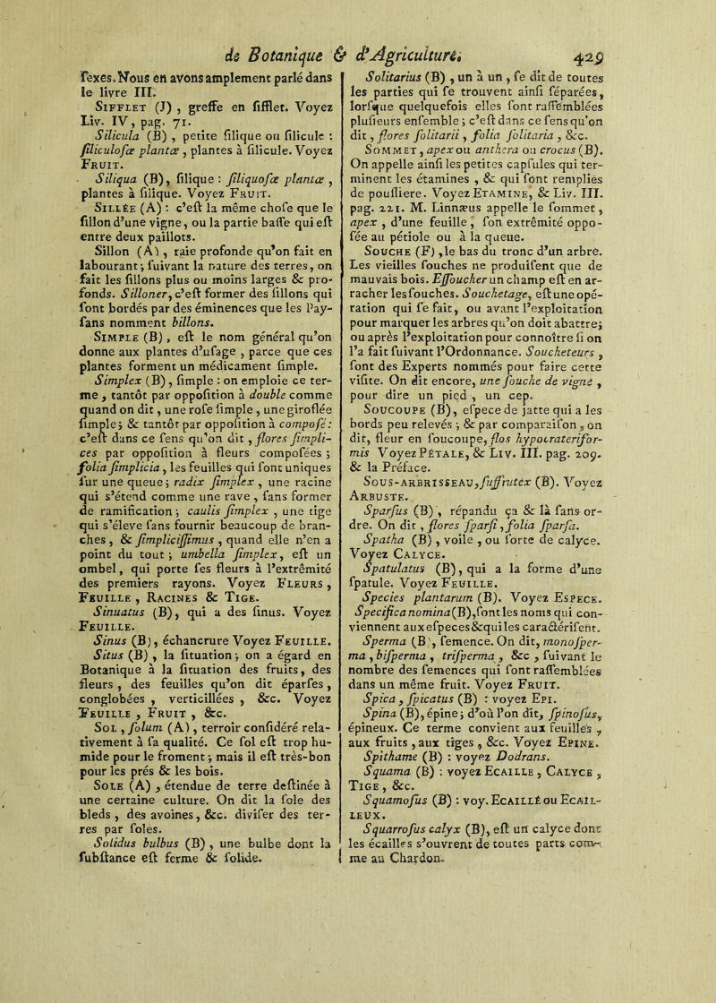 Texes.Nous eft avons amplement parlé dans le livre III. Sifflet (J) , greffe en fifïlet. Voyez Liv. IV, pag. 71. Silicula (B) , petite filique ou filicule ; filiculofœ plantes , plantes à filicule. Voyez Fruit. Siliqua (B), filique: Jiliquofee plantes ^ plantes à filique. Voyez Fruit. SiLLÉE (A) ; c’eft la même chofe que le fillon d’une vigne, ou la partie baffe qui efV entre deux paillots. Sillon (Al , raie profonde qu’on fait en labourant; fuivant la nature des terres, on fait les filions plus ou moins larges & pro- fonds. c’eft former des filions qui font Bordés par des éminences que les Pay- fans nomment billons. Simple (B), eft le nom général qu’on donne aux plantes d’ufage , parce que ces plantes forment un médicament fimple. Simplex (B), fimple ; on emploie ce ter- me , tantôt par oppofition à double comme quand on dit, une rofe fimple, une giroflée fimple; & tantôt par oppofition à compofé: c’eft dans ce fens qu’on dit ^ flores Jirnpli- ces par oppofition à fleurs compofées ; folia fimplicia, les feuilles qui font uniques fur une queue; radix fimpLex , une racine qui s’étend comme une rave , fans former de ramification ; caulis flmplex , une tige qui s’élève fans fournir beaucoup de bran- ches , & flmpliciflimus , quand elle n’en a point du tout; umbella flmplex^ eft un ombel, qui porte fes fleurs à l’extrémité des premiers rayons. Voyez B'leurs , Feuille , Racines & Tige. Sinuatus (B), qui a des finus. Voyez Feuille. Sinus (B), échancrure Voyez Feuille. Situs (B) , la fituation ; on a égard en Botanique à la fituation des fruits, des fleurs , des feuilles qu’on dit éparfes, conglobées , verticillées , &c. Voyez Feuille , Fruit , &c. Sol yfolum (A), terroir confidéré rela- tivement à fa qualité. Ce fol eft trop hu- mide pour le froment ; mais il eft très-bon pour les prés & les bois. Sole (A) ^ étendue de terre deftinée à une certaine culture. On dit la foie des bleds , des avoines, &c. divifer des ter- res par foies. SoLidus bulbus (B) , une bulbe dont la fubftance eft ferme & folide. Solitarius (B) , un à un , fe dit de toutes les parties qui fe trouvent ainfi féparées, lorfque quelquefois elles font raffgmblées plufieurs enfemble ; c’eft dans ce fens qu'on dit, flores folitarii , folia foUtaria , &rc. Sommet , apex on anthera on crocus (B). On appelle ainfi les petites capfules qui ter- minent les étamines , & qui font remplies de poufliere. Voyez Etamine, & Liv. III. pag. 2X1. M. Linnæus appelle le fommet, apex , d’une feuille, fon extrémité oppo- fée au pétiole ou à la queue. Souche (F) ,1e bas du tronc d’un arbre. Les vieilles fouches ne produifent que de mauvais bois. Effbucher un champ eft en ar- racher les fouches. Souchetage, eftuneopé- ration qui fe fait, ou avant l’exploitation pour marquer les arbres qu’on doit abattre; ou après l’exploitation pour connoître fi on l’a fait fuivant l’Ordonnance. Soueheteurs , font des Experts nommés pour faire cette vifite. On dit encore, une fauche de vigne , pour dire un pied , un cep. Soucoupe (B), efpecede jatte qui a les bords peu relevés ; & par comparaifon,-ôn dit, fleur en foucoupe,yZos hypocraterifor- mis Voyez Pétale, & Liv. IIÏ. pag. 209. & la Préface. SovS‘AKSKîs$EAVpfuflrutéx (B). Voyez Arbuste. Sparfus (B)’, répandu ça & là fans or- dre. On dit, flores fparji, folia fparfa. Spaiha (B) , voile , ou forte de calyce. Voyez Calyce. Spatulatus (B), qui a la forme d’une fpatule. Voyez Feuille. Species plantarurn (B). Voyez Espece. SpecificanominaiWifovitXes noms qui con- viennent auxefpeces&quiles caraâérifent. Sperma (B ', feraence. On dit, monofper- ma , bifperma , trifperma , &c , fuivant le nombre des femences qui font raffemblées dans un même fruit. Voyez Fruit. Spica , fpicatus (B) : voyez Epi. .5’pi«Æ(B),épine; d’où l’on dît, fpinofus^ épineux. Ce terme convient aux feuilles , aux fruits ,aux tiges , &c. Vayei Epine. Spithame (B) ; voyez Dodrans. Squama (B) : voyez Ecaille , Calyce , Tige , &c. Squamofus (B) : voy. Ecaillé ou Ecail- leux. Squarrofus calyx (B), eft un calyce dont les écailles s’ouvrent de toutes parts coïtv^ me au Chardoru