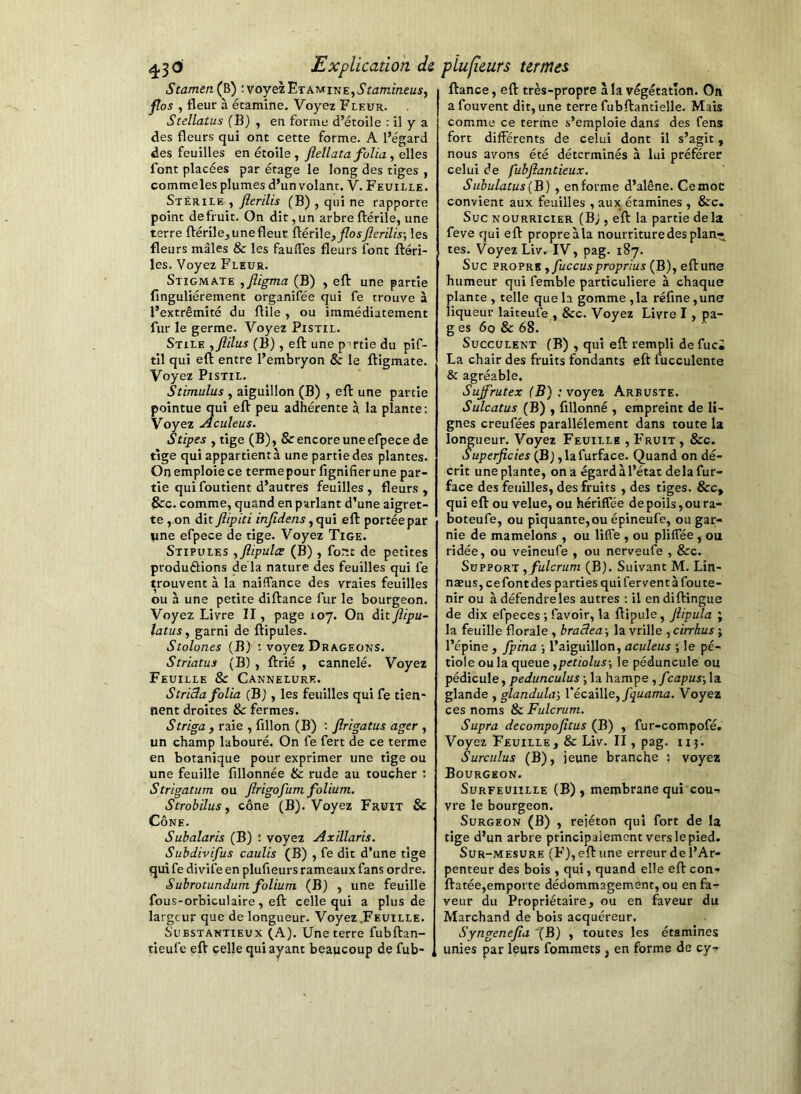 Stamen{^) ; voyez Etamine, i’fa/nmeüj, flos , fleur à étamine. Voyez Fleur. Stellatus fB) , en forme d’étoile : il y a des fleurs qui ont cette forme. A l’égard des feuilles en étoile , ftellata folia, elles font placées par étage le long des tiges , commeles plumes d’un volant. V. Feuille. Stérile , flerilis (B) , qui ne rapporte point defruit. On dit,un arbreftérile, une terre ftérile,unefleur ^éxWe, flos flerilis-, les fleurs mâles & les faufles fleurs font fléri- les. Voyez Fleur. Stigmate ,fligma (B) , eft une partie finguliérement organifée qui fe trouve à l’extrémité du flile , ou immédiatement fur le germe. Voyez Pistil. Stile ,flilus (B), efl: une pnrtie du pif- til qui efl: entre l’embryon & le fligmate. Voyez Pistil. Stimulus , aiguillon (B) , efl une partie pointue qui eft peu adhérente à la plante : Voyez Aculeus. Stipes , tige (B), & encore uneefpece de tige qui appartient à une partie des plantes. On emploie ce terme pour fignifier une par- tie qui foutient d’autres feuilles , fleurs , &c. comme, quand en parlant d’une aigret- te , on dit ftipici infidens eft portée par ime efpece de tige. Voyez Tige. Stipules ,flipula (B), font de petites produélions de là nature des feuilles qui fe trouvent à la naiffance des vraies feuilles ou à une petite diftance fur le bourgeon. Voyez Livre II, page 107. On àitflipu- latusy garni de ftipules. Stolones (B) : voyez Drageons. Striatus (B) , ftrié , cannelé. Voyez Feuille & Cannelure. StriBa folia (B) , les feuilles qui fe tien- nent droites & fermes. Striga f raie , fillon (B) : flrigatus ager , un champ labouré. On fe fert de ce terme en botanique pour exprimer une tige ou une feuille fillonnée & rude au toucher ; Strigatum ou ftrigofum folium. Strobilus y cône (B). Voyez Fruit & Cône. Subalaris (B) : voyez Axillaris. Subdivifus caulis (B) , fe dit d’une tige qui fe divife en plufieurs rameaux fans ordre. Subrotundum folium (Bj , une feuille fous-orbiculaire, eft celle qui a plus de largeur que de longueur. Voyez .Feuille. SuBSTANTiEux QA). Une terre fubftan- tieufe eft celle qui ayant beaucoup de fub- , ftance, eft très-propre à la végétation. On a fouvent dit, une terre fubftantielle. Mais comme ce terme s’emploie dans des fens fort différents de celui dont il s’agit, nous avons été déterminés à lui préférer celui de fubftantieux, Subulatus [B) , en forme d’alêne. Cemoc convient aux feuilles , aux étamines , &c. Suc NOURRICIER (Bj , eft la partie delà feve qui eft propreàla nourriture des plan- tes. Voyez Liv. IV, pag. 187. Suc PROPRE ,/ùccusproprâs (B), eft une humeur qui femble particulière à chaque plante, telle que la gomme, la réfine,une liqueur laiteufe , &c. Voyez Livre I, pa- g es 60 & 68. Succulent (B) , qui eft rempli de fuci La chair des fruits fondants eft fucculente & agréable, Suffrutex (B) : voyez Arbuste. Sulcatus (B) , fillonné , empreint de li- gnes creufées parallèlement dans toute la longueur. Voyez Feuille , Fruit , &c. Superficies (Bj ,lafurface. Quand on dé- crit une plante, on a égard à l’état delà fur- face des feuilles, des fruits , des tiges. &c, qui eft ou velue, ou hériffée de poils, ou ra- boteufe, ou piquante,ou épineufe, ou gar- nie de mamelons , ou liffe , ou pliflee , ou ridée, ou veineufe , ou nerveufe , &c. Support ,fulcrum (B). Suivant M. Lin- næus, cefontdes parties qui fervent à foute- nir ou à défendre les autres ; il endiftingue de dix efpeces ; favoir, la ftipule, fiipula ; la feuille florale , braâea-, la vrille ycirrkusi l’épine , fpina -, l’aiguillon, aculeus -, le pé- tiole ou la queue ypetiolus-, le pédoncule ou pédicule, pedunculus -, la hampe , f capus-, la glande , glandula-, VécziWsyfquama. Voyez ces noms & Fulcrum. Supra decompofltus (B) , fur-compofé. Voyez Feuille, & Liv. II, pag. iij. Surciilus (B), jeune branche ; voyez Bourgeon. SuRFEUiiLLE (B) ) membrane qui cout vre le bourgeon. Surgeon (B) , rejéton qui fort de la tige d’un arbre principalement vers le pied. Sur-mesure (F), eft une erreur de l’Ar- penteur des bois , qui, quand elle efteon- ftatée,emporte dédommagement, ou en fa- veur du Propriétaire, ou en faveur du Marchand de bois acquéreur. Syngenefia '(B) , toutes les étamines unies par leurs fommets , en forme de cy-