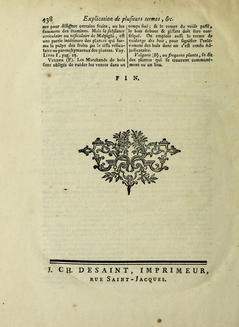 temps fixé -, & le temps du vuide paffé ^ le bois debout & gllTant doit être con- fifqué. On emploie auflx le terme de fignifier l’enlé- me pouf défiler certains fruits , ou les fonimets des étamines. Mais la fubjlance utriculaire ou véjîculaire de Malpighi , eft une partie intérieure des plantes qui for- me la pulpe des fruits pu le tiffu véficu- laire ou parenchymateux des plantes. Voy. ï-ivre I, pag. 25. VuiDER (F). Les Marchands de bois fopt obligés de vuider les ventes dans un vuidan^e des bois , pour vement des bois dont on s’eft rendu Ad- judicataire, Vulgaris (B) , oafrequens planta y fe dît des plantes qui fe trouvent commune*; ment eu un lieu. FIN. J. CH. DE SAINT, IMPRIMEUR, RUE Saint - Jacques, ♦