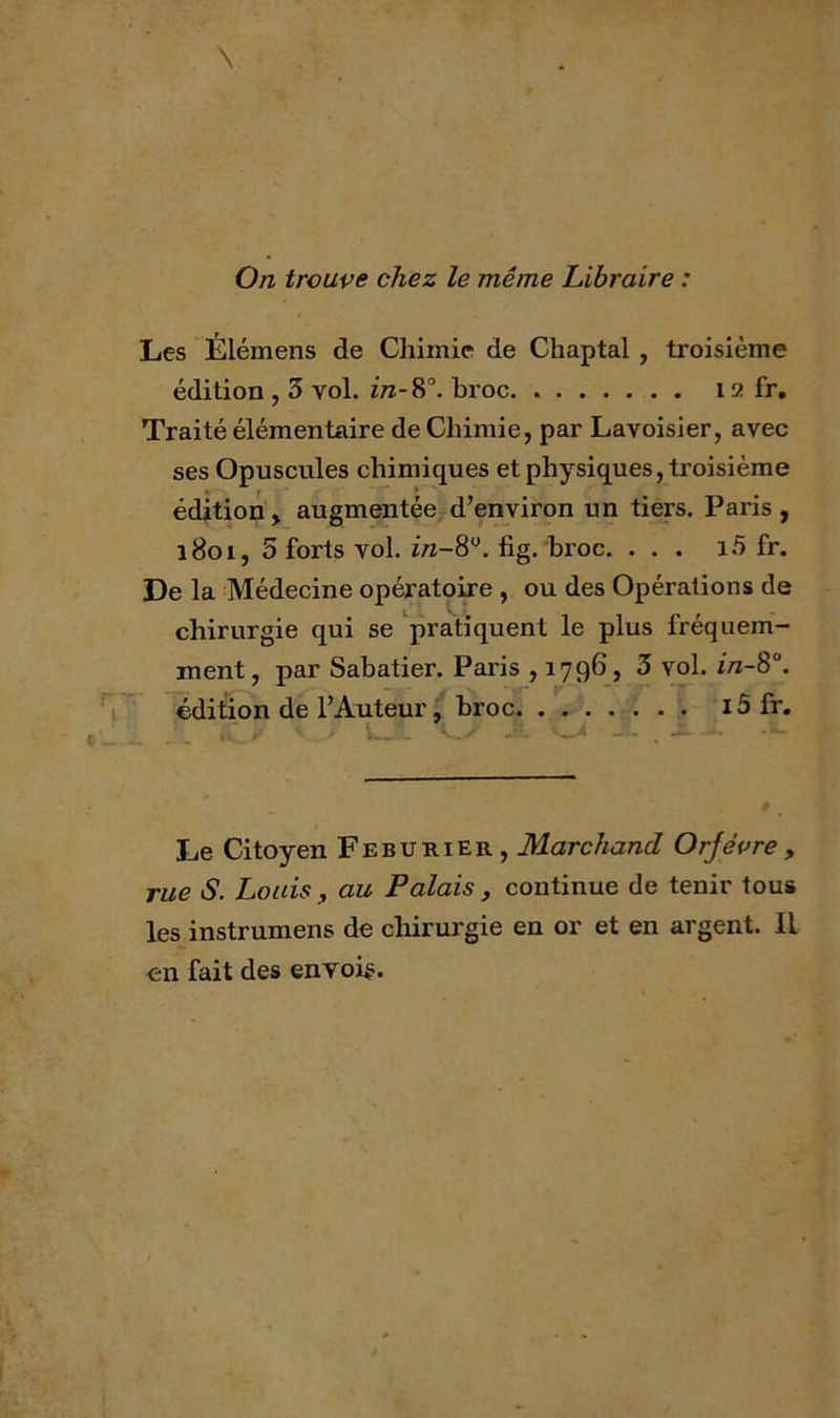 On trouve chez le même Libraire : Les Élémens de Chimie de Chaptal , troisième édition , 3 vol. ïtz-8°. broc 12 fr. Traité élémentaire de Chimie, par Lavoisier, avec ses Opuscules chimiques et physiques, troisième édition, augmentée, d’environ un tiers. Paris, 1801, 3 forts vol. i/z-8'^. fig. broc. ... i.5 fr. De la Médecine opératoire , ou des Opérations de chirurgie qui se 'pratiquent le plus fréquem- ment, par Sabatier. Paris , 1796, 3 vol. i/z-8°. édition de l’Auteur, broc i5 fr, k. .U ‘ Le Citoyen Feburier, Marchand Orjévre , rue S. Louis, au Palais, continue de tenir tous les instrumens de chirurgie en or et en argent. Il en fait des envoie.