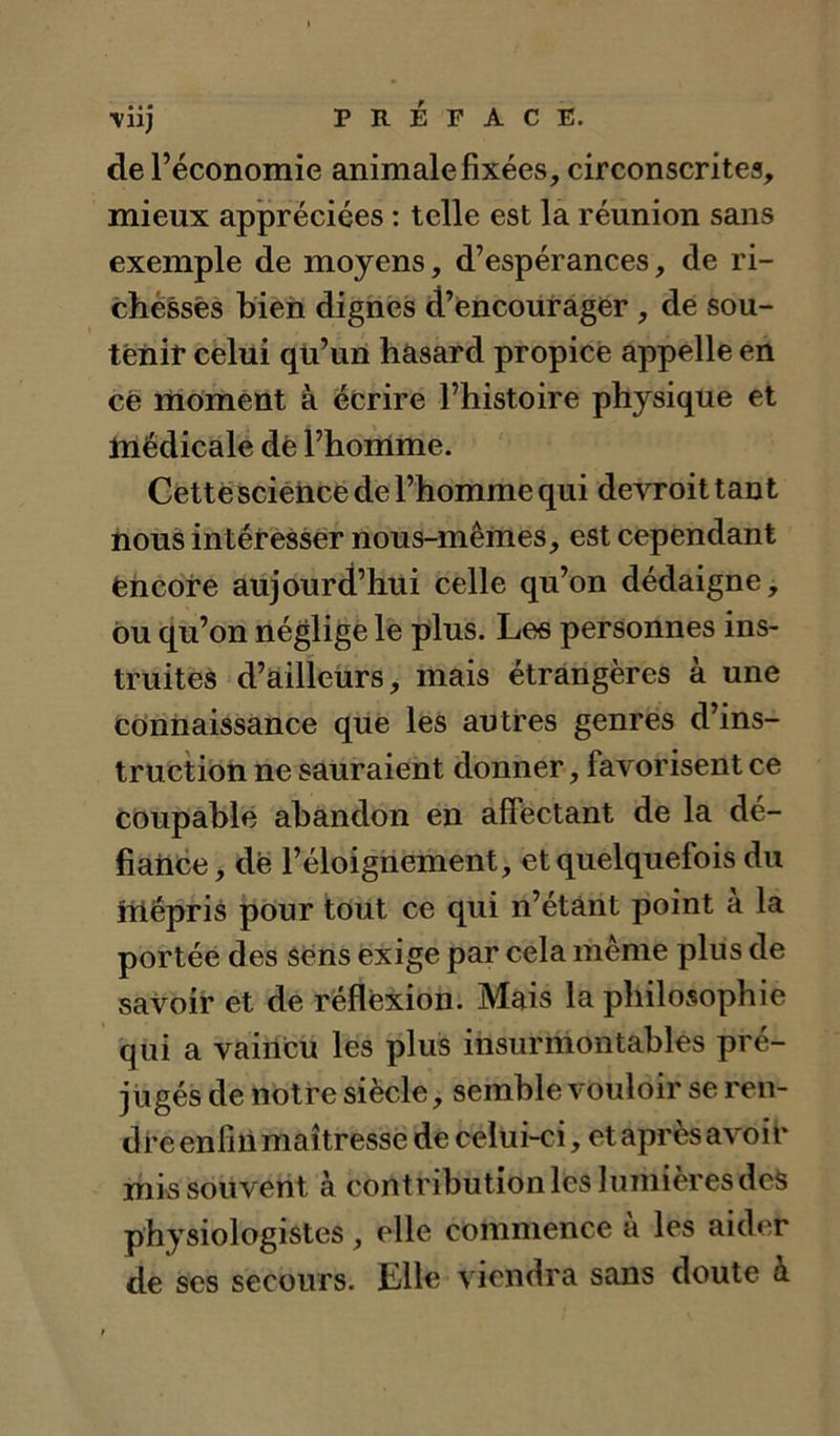 ■Viij PRÉFACE, de l’économie animale fixées, circonscrites, mieux appréciées : telle est la réunion sans exemple de moyens, d’espérances, de ri- chessès bieii dignes d’encourager, dé sou- tenir celui qü’uïi hasard propice appelle en ce moment à écrire l’histoire physique et tnédicale dè l’homme. Géttesciètice de l’homme qui devroit tant nous intéresser nous-mêmes, est cependant encore aujourd’hui celle qu’on dédaigne, ou qu’on néglige le plus. Les personnes ins- truites d’ailleurs, mais étrangères à une connaissance que les autres genres d’ins- tructioti ne sauraient donner, favorisent ce Coupable abandon en affectant de la dé- fiatice, de l’éloignement, et quelquefois du üiépris pour tout ce qui n’étânt point à la portée des Sens exige par cela même plus de savoir et de réflexion. Mais la philosophie qui a vaincu les plus insurmontables pré- jugés de notre siècle, semble vouloir se ren- dre enfin maîtresse de celui-ci, et après avoir mi^ souvent à contribution les lumières des physiologistes, elle commence à les aider de ses secours. Elle viendra sans doute à