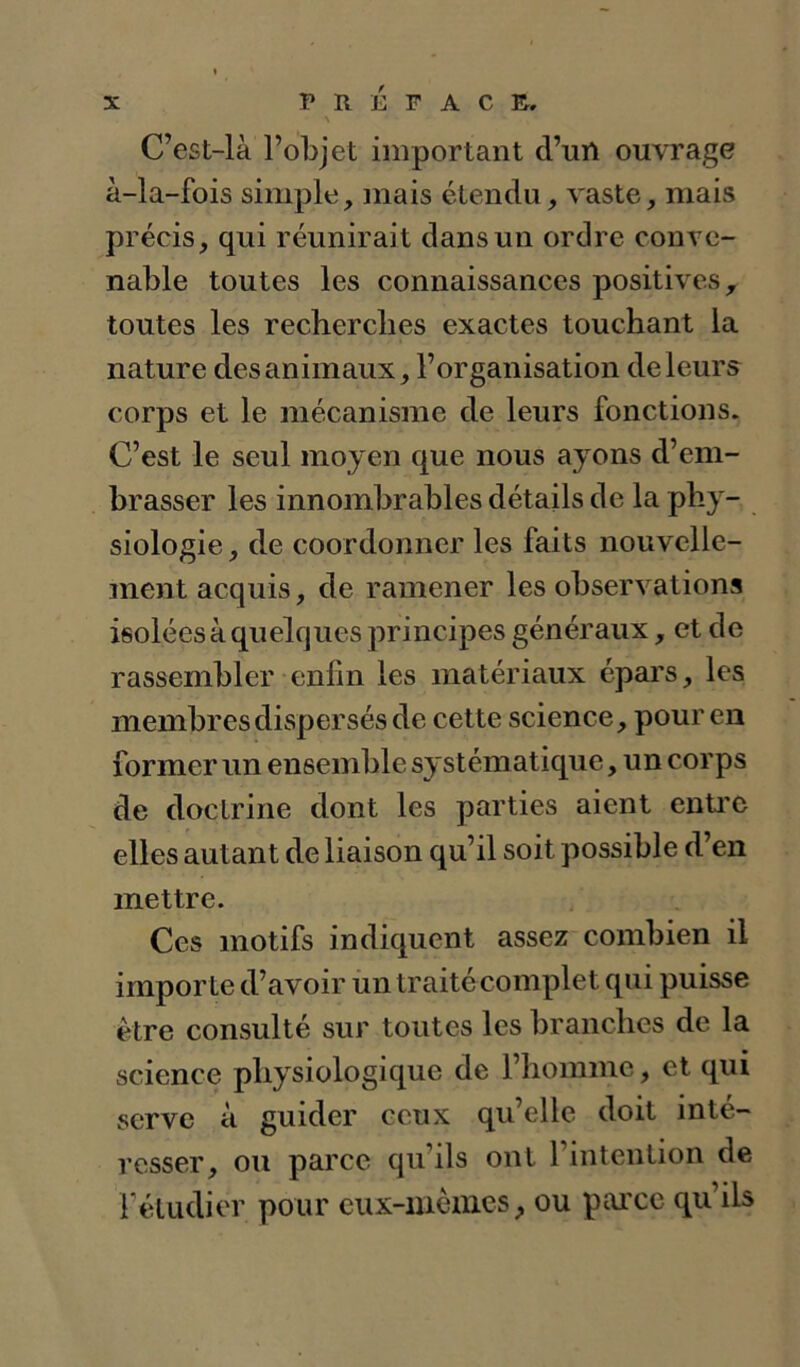 C’est-là l’objet important d’un ouvrage à-la-fois simple, mais étendu, vaste, mais précis, qui réunirait dans un ordre conve- nable toutes les connaissances positives, toutes les recherches exactes touchant la nature des animaux, l’organisation de leurs corps et le mécanisme de leurs fonctions. C’est le seul moyen que nous ayons d’em- brasser les innombrables détails de la phy- siologie , de coordonner les faits nouvelle- ment acquis, de ramener les observations isolées à quelques principes généraux, et de rassembler enfin les matériaux épars, les membres dispersés de cette science, pour en former un ensemble systématique, un corps de doctrine dont les parties aient enü’C elles autant de liaison qu’il soit possible d’en mettre. Ces motifs indiquent assez combien il importe d’avoir un traité complet qui puisse être consulté sur toutes les branches de la science physiologique de l’homme, et qui serve à guider ceux qu’elle doit inté- resser, ou parce qu’ils ont l’intention de Féludier pour eux-iuèmcs, ou parce qu’ils