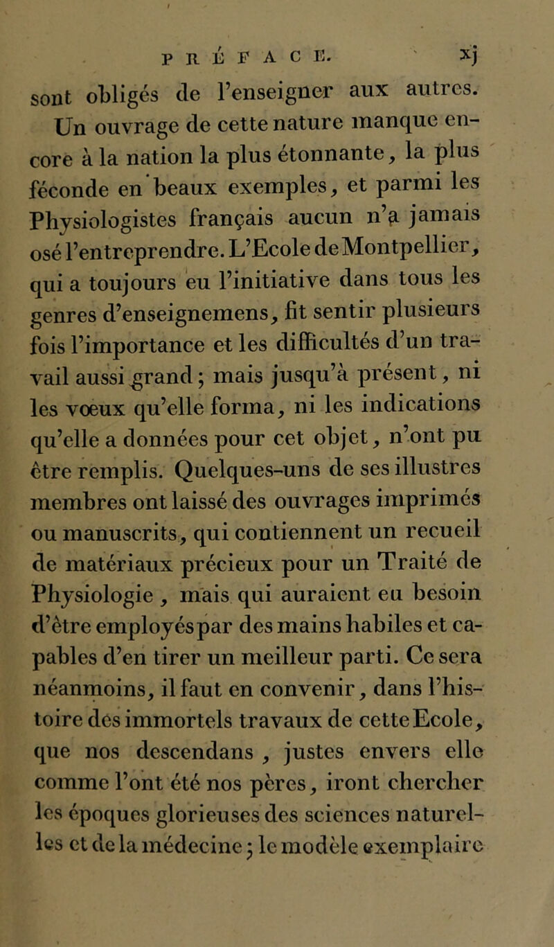 sont obligés de renseigner aux autres. Un ouvrage de cette nature manque en- core à la nation la plus etonnante, la plus féconde en beaux exemples, et parmi les Physiologistes français aucun nV jamais osé l’entreprendre. L’Ecole de Montpellier, qui a toujours eu l’initiative dans tous les genres d’enseignemens, fît sentir plusieurs fois l’importance et les difficultés d’un tra- vail aussi^rand; mais jusqu’à présent, ni les voeux qu’elle forma, ni les indications qu’elle a données pour cet objet, n’ont pu être remplis. Quelques-uns de ses illustres membres ont laissé des ouvrages imprimés ou manuscrits, qui contiennent un recueil de matériaux précieux pour un Traité de Physiologie , mais qui auraient eu besoin d’être employés par des mains habiles et ca- pables d’en tirer un meilleur parti. Ce sera néanmoins, il faut en convenir, dans l’his- toire des immortels travaux de cette Ecole, que nos descendans , justes envers elle comme l’ont été nos pères, iront chercher les époques glorieuses des sciences naturel- les et de la médecine 5 le modèle exemplaire