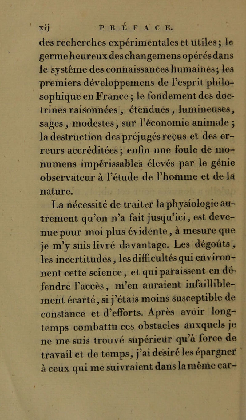 l • • XTJ des recherches expérimentales et utiles ; le germe heureux des changemens opérés dans le système des connaissances humaines; les premiers développemens de l’esprit philo- sophique en France ; le fondement des doc- trines raisonnées , étendues, lumineuses, sages, modestes, sur l’économie animale ; la destruction des préjugés reçus et des er- reurs accréditées ; enfin une foule de mo- numens impérissahles élevés par le génie observateur à l’étude de l’homme et de la nature. La nécessité de traiter la physiologie au- trement qu’on n’a fait jusqu’ici, est deve- nue pour moi plus évidente, à mesure que je m’y suis livré davantage. Les dégoûts, les incertitudes, les difficultés qui environ- nent cette science, et qui paraissent en dé- fendre l'accès, m’en auraient infaillible- ment écarté, si j’étais moins susceptible de constance et d’efforts. Après avoir long- temps combattu ces obstacles auxquels je ne me suis trouvé supérieur qu’a force de travail et de temps, j’ai désiré les épargner à ceux qui me suivraient dans la meme car-