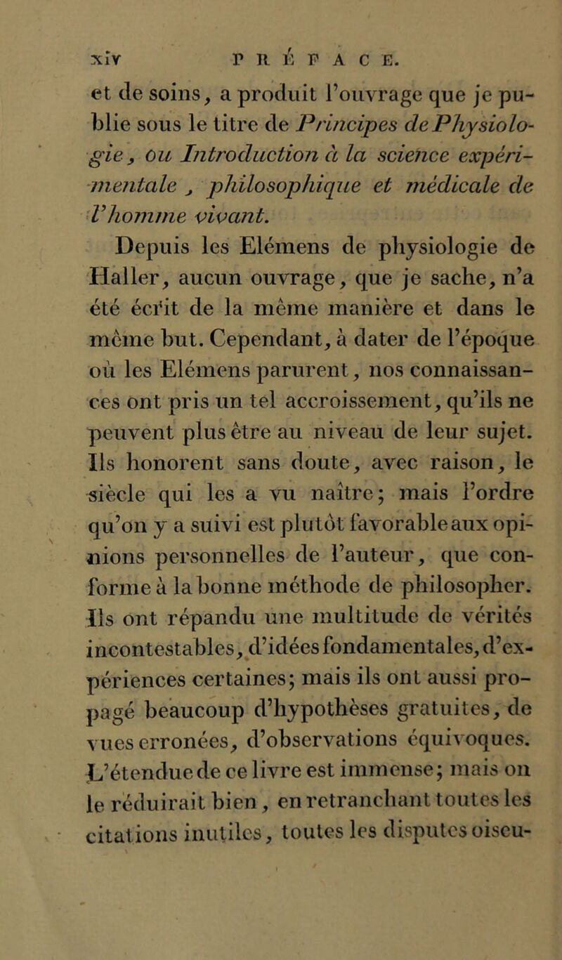 xîv r R 1^: P A c E. et de soins, a produit l’ouvrage que Je pu- blie sous le titre de Principes de Physiolo- gie , ou Introduction à la science expéri- mentale J philosophique et médicale de ’Vhojnme vivant. Depuis les Elémens de physiologie de Haller, aucun ouvrage, que je sache, n’a été éci'it de la meme manière et dans le meme but. Cependant, à dater de l’époque où les Elémens parurent, nos connaissan- ces ont pris un tel accroissement, qu’ils ne peuvent plus être au niveau de leur sujet. Ils honorent sans doute, avec raison, le siècle qui les a vu naître; mais l’ordre qu’on y a suivi est plutôt favorable aux opi- nions personnelles de l’auteur, que con- forme à la bonne méthode de philosopher. Ils ont répandu une multitude de vérités incontestables, d’idées fondamentales, d’ex- périences certaines; mais ils ont aussi pro- pagé beaucoup d’hypothèses gratuites, de vues erronées, d’observations équivoques. L’étendue de ce livre est immense; mais on le réduirait bien, en retranchant toutes les citations inutiles, toutes les disputesoiseu-