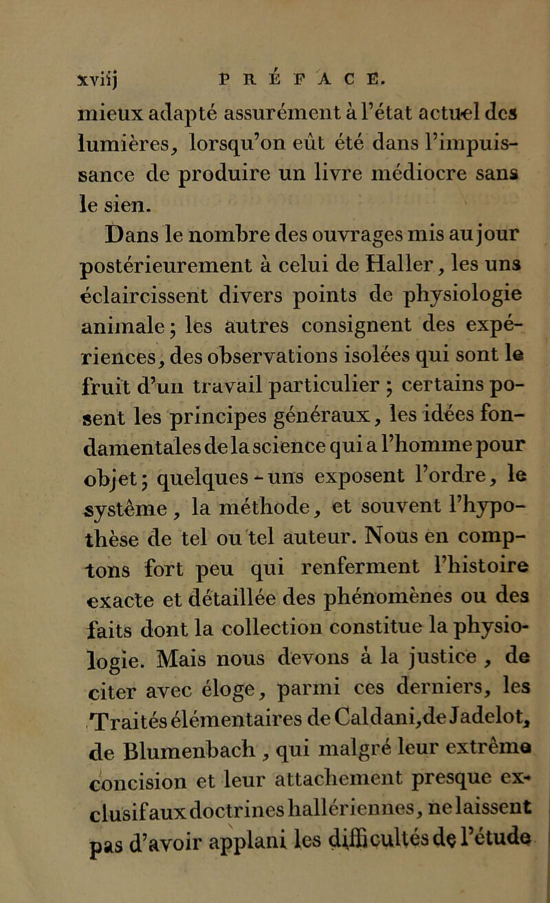 mieux adapté assurément à l’état actu-el des lumières, lorsqu’on eût été dans l’impuis- sance de produire un livre médiocre sans le sien. Dans le nombre des ouvrages mis au jour postérieurement à celui de Haller, les uns éclaircissent divers points de physiologie animale; les autres consignent des expé- riences, des observations isolées qui sont le fruit d^uii travail particulier ; certains po- sent les principes généraux, les idées fon- damentales de la science qui a l’homme pour objet; quelques-uns exposent l’ordre, le système , la méthode, et souvent l’hypo- thèse de tel ou tel auteur. Nous en comp- tons fort peu qui renferment l’histoire exacte et détaillée des phénomènes ou des faits dont la collection constitue la physio- logie. Mais nous devons à la justice , de citer avec éloge, parmi ces derniers, les Traités élémentaires de Caldani,de Jadelot, de Blumenbach , qui malgré leur extrême concision et leur attachement presque ex- clusif aux doctrines hallériennés, ne laissent pas d’avoir applani les difficultés dç l’étude