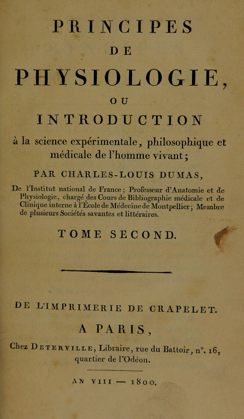 D E PHYSIOLOGIE, O U INTRODUCTION à la science expérimentale, philosophique et médicale de l’homme vivant \ PAR CHARLES-LOUIS DUMAS, De l’Institut national de France ; Professeur d’Anatomie et de Physiologie, chargé des Cours de Bibliographie médicale et de Clinique interne à l’Ecole de Médecine de Montpellier ; Membre de plusieurs Sociétés savantes et littéraires. TOME SECOND. DE L’IMPRIMERIE DE CRAPELET. A PARIS, Chez Deterville, Libraire, rue du Battoir, n°. i6, quartier de l’Odéon.