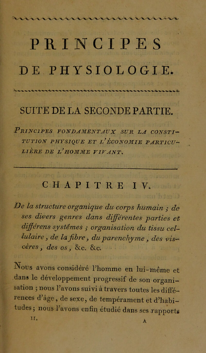 DE PHYSIOLOGIE. SUITE DE LA SECONDE PARTIE. Principes fondamentaux sur la consti- tution PHYSIQUE ET iJÉCONOMIE PARTICU- LIERE DE L3HOMME VIVANT. CHAPITRE IV. De la structure organique du corps humain ; de ses divers genres dans différentes parties et dfférens systèmes ; organisation du tissu cel- lulaire , de la fibre , du parenchyme , des vis- cères , des os y &c. &c. Nous avons considéré Pliomme en lui-même et dans le développement progressif de son organi- sation j nous l’avons suivi à travers toutes les diffé- rences d’âge, de sexe, de tempérament et d’habi- tudes; nous l’avons enfin étudié dans ses rapports ii.