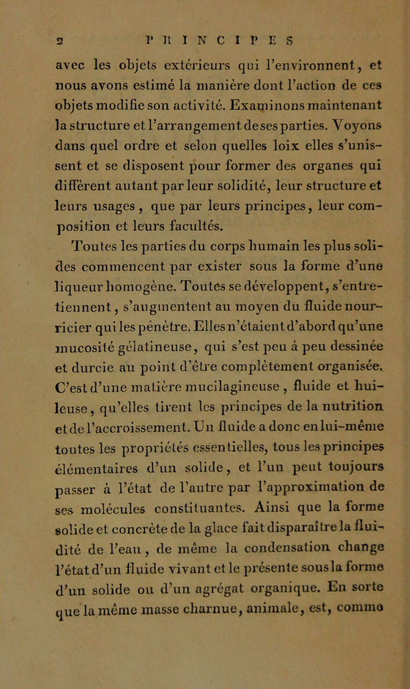 avec les objets extérieurs qui l’environnent, et nous avons estimé la manière dont l’action de ces objets modifie son activité. Examinons maintenant la structure et l’arrangement deses parties. Voyons dans quel ordre et selon quelles loix elles s’unis- sent et se disposent pour former des organes qui diffèrent autant parleur solidité, leur structure et leurs usages, que par leurs principes, leur com- position et leurs facultés. Toutes les parties du corps humain les plus soli- des commencent par exister sous la forme d’une liqueur homogène. Toutes se développent, s’entre- tiennent , s’augmentent au moyen du fluide nour- ricier qui les pénètre. Elles n’étaient d’abord qu’une mucosité gélatineuse, qui s’est peu à peu dessinée et durcie au point d’être complètement organisée. C’est d’une matière mucilagineuse , fluide et hui- leuse, qu’elles tirent les principes de la nutrition et de l’accroissement. Un fluide a donc en lui-même toutes les propriétés essentielles, tous les principes élémentaires d’un solide, et l’un peut toujours passer à l’état de l’autre par l’approximation de ses molécules constituantes. Ainsi que la forme solide et concrète de la glace fait disparaître la flui- dité de l’eau , de même la condensation change l’état d’un fluide vivant et le présente sous la forme d’un solide ou d’un agrégat organique. En sorte que la même masse charnue, animale, est, comme