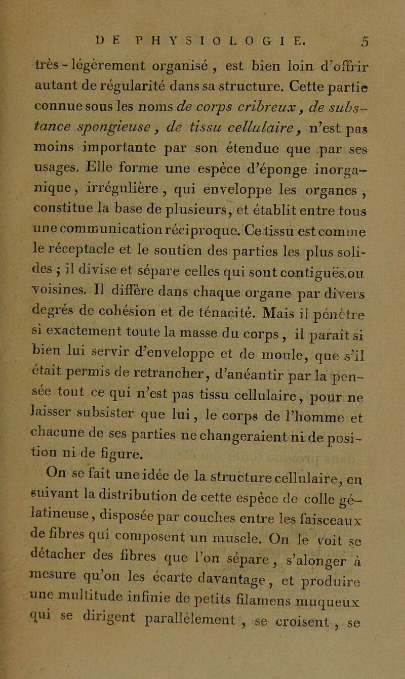 très - légèrement organisé , est bien loin d’offrir autant de régularité dans sa structure. Cette partie connue sous les noms de corps crïbreux, de subs- tance spongieuse, de tissu cellulaire, n’est pas moins importante par son étendue que par ses usages. Elle forme une espèce d’éponge inorga- nique , irrégulière , qui enveloppe les organes , constitue la base de plusieurs, et établit entre tous une communication réciproque. Ce tissu est comme le réceptacle et le soutien des parties les plus soli- des j il divise et sépare celles qui sout contiguës,ou. voisines. Il différé dans chaque organe par divers degies de cohésion et de ténacité. Mais il pénètre si exactement toute la masse du corps, il paraît si bien lui servir d’enveloppe et de moule, que s’il était permis de retrancher, d’anéantir par la pen- sée tout ce qui n’est pas tissu cellulaire, pour ne laisser subsister que lui, le corps de l’homme et cnacune de ses parties ne changeraient ni de posi- tion ni de figure. On se fait une idée de la structure cellulaire, en suivant la distribution de cette espèce de colle gé- latineuse, disposée par couches entre les faisceaux de fibres qui composent un muscle. On le voit se détacher des libres que l’on sépare, s’alonger à mesure qu’on les écarte davantage, et produire une multitude infinie de petits filamens muqueux qui se dirigent parallèlement , se croisent , se