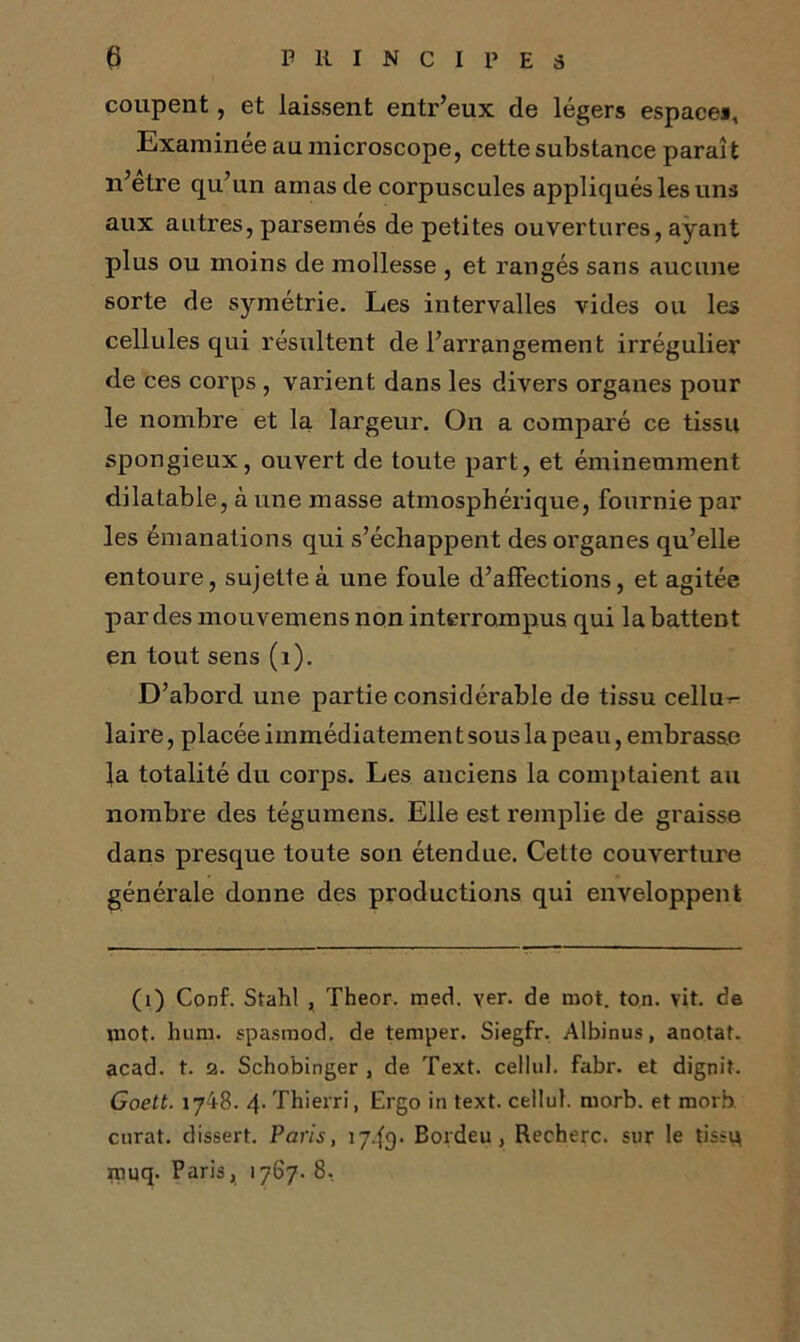 coupent, et laissent entr’eux de légers espace^ Examinée au microscope, cette substance parai t n’etre qu’un amas de corpuscules appliqués les uns aux autres, parsemés de petites ouvertures, ayant plus ou moins de mollesse , et rangés sans aucune sorte de symétrie. Les intervalles vides ou les cellules qui résultent de l’arrangement irrégulier de ces corps , varient dans les divers organes pour le nombre et la largeur. On a comparé ce tissu spongieux, ouvert de toute part, et éminemment dilatable, à une masse atmosphérique, fournie par les émanations qui s’échappent des organes qu’elle entoure, sujette à une foule d’affections, et agitée par des mouvemens non interrompus qui la battent en tout sens (1). D’abord une partie considérable de tissu cellu^ laire, placée iinmédiatemen t sous la peau, embrasse la totalité du corps. Les anciens la comptaient au nombre des tégumens. Elle est remplie de graisse dans presque toute son étendue. Cette couverture générale donne des productions qui enveloppent (1) Conf. Stahl , Theor. med. ver. de mot. ton. vit. de mot. hum. spasmod. de temper. Siegfr. Albinus, anotat. acad. t. 2. Schobinger , de Text. cellul. fabr. et dignit. Goett. 1718. 4. Thierri, Ergo in text. cellul. morb. et morb curât, dissert. Paris, 17.fr). Eordeu , Recherc. sur le tissu