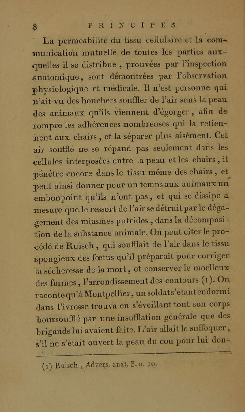 La perméabilité cia tissu cellulaire et la com- munication mutuelle de toutes les parties aux- quelles il se distribue , prouvées par l’inspection anatomique, sont démontrées par l’observation physiologique et médicale. Il n’est personne qui n’ait vu des boucliers souffler de l’air sous la peau des animaux qu’ils viennent d’égorger, afin de rompre les adhérences nombreuses qui la retien- nent aux chairs, et la séparer plus aisément. Cet air soufflé ne se répand pas seulement dans les cellules interposées entre la peau et les chairs , il pénètre encore dans le tissu même des chairs, et^ peut ainsi donner pour un temps aux animaux un embonpoint qu’ils n ont pas, et qui se dissipe à mesure que le ressort de l’air se détruit par le déga- gement des miasmes putrides , dans la décomposi- tion de la substance animale. On peut citer le pro- cédé de Ruisch , qui soufflait de l’air dans le tissu spongieux des foetus qu’il préparait pour corriger la sécheresse de la mort, et conserver le moelleux des formes, l’arrondissement des contours (1). On raconte qu’à Montpellier, un soldat s’étant endormi dans l’ivresse trouva en s’éveillant tout son coips boursouffié par une insufflation générale que des brigands lui avaient faite. L air allait le suffoquer, s’il ne s’était ouvert la peau du cou pour lui don-