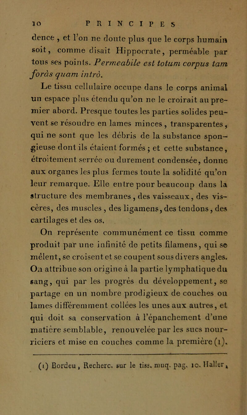 clence;, et 1 on ne doute plus que le corps humain soit, comme disait Hippocrate, perméable par tous ses points. Permeabile est totuni corpus tam foras quam intro. Le tissu cellulaire occupe dans le corps animal lin espace plus étendu qu’on ne le croirait au pre- mier abord. Presque toutes les parties solides peu- vent se résoudre en lames minces , transparentes, qui ne sont que les débris de la substance spon- gieuse dont ils étaient formés ; et cette substance, étroitement serrée ou durement condensée, donne aux organes les plus fermes toute la solidité qu’on leur remarque. Elle en tre pour beaucoup dans la structure des membranes, des vaisseaux, des vis- cères, des muscles , des ligamens, des tendons, des cartilages et des os. On représente communément ce tissu comme produit par une infinité de petits filamens, qui se mêlent, se croisent et se coupent sous divers angles. On attribue son origine à la partie lymphatique du sang, qui par les progrès du développement, se partage en un nombre prodigieux de couches ou lames différemment collées les unes aux autres, et qui doit sa conservation à l’épanchement d’une matière semblable, renouvelée par les sucs nour- riciers et mise en couches comme la première (1).