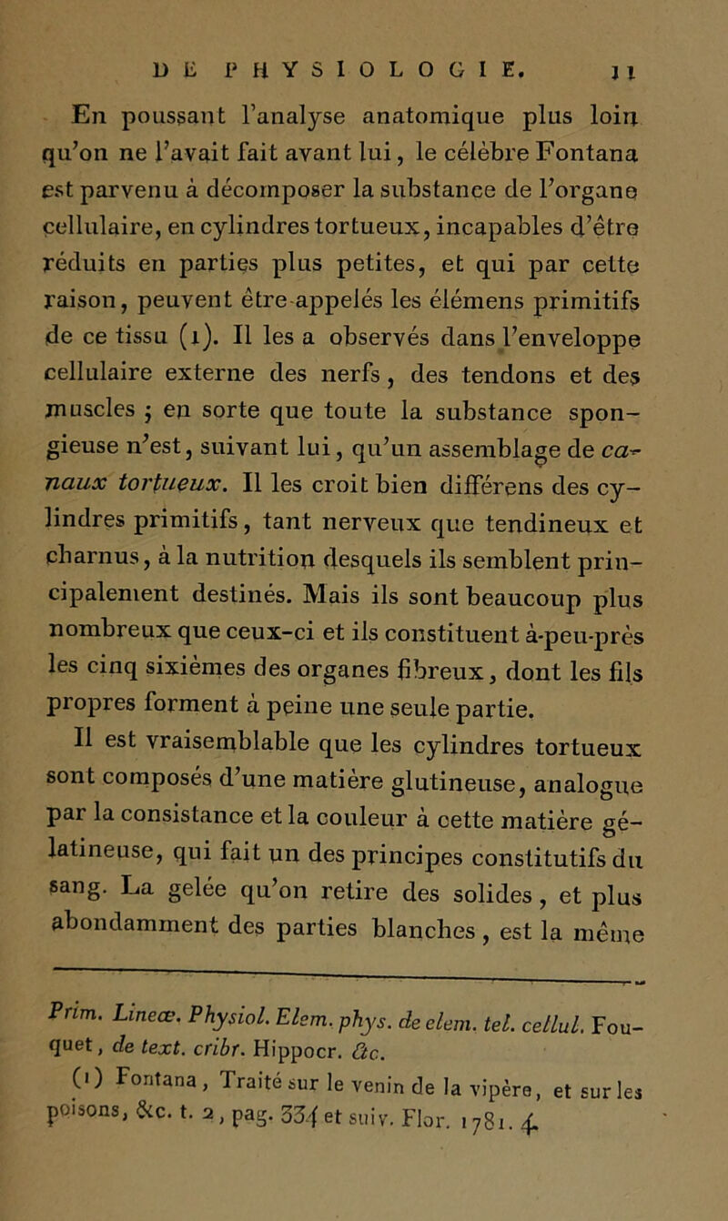 En poussant l’analyse anatomique plus loin qu’on ne l’avait fait avant lui, le célèbre Fontana est parvenu à décomposer la substance de l’organe cellulaire, en cylindres tortueux, incapables d’être réduits en parties plus petites, et qui par cette raison, peuvent être appelés les élémens primitifs de ce tissu (x). Il les a observés dans l’enveloppe cellulaire externe des nerfs, des tendons et des muscles j en sorte que toute la substance spon- gieuse n’est, suivant lui, qu’un assemblage de ca naux tortueux. Il les croit bien différons des cy- lindres primitifs, tant nerveux que tendineux et charnus, à la nutrition desquels ils semblent prin- cipalement destinés. Mais ils sont beaucoup plus nombreux que ceux-ci et ils constituent à-peu-près les cinq sixièmes des organes fibreux, dont les fils propres forment à peine une seule partie. Il est vraisemblable que les cylindres tortueux sont composes d une matière glutineuse, analogue par la consistance et la couleur à cette matière gé- latineuse, qui fait un des principes constitutifs du sang. La gelée qu’on retire des solides , et plus abondamment des parties blanches , est la même Pnm. Lineœ. Physiol. Elem. phys. deelem, tel. cetlul. Fou- quet, de text. cribt. Hippocr. Ctc.. (0 Fontana, Traité sur le venin de la vipère, et sur les