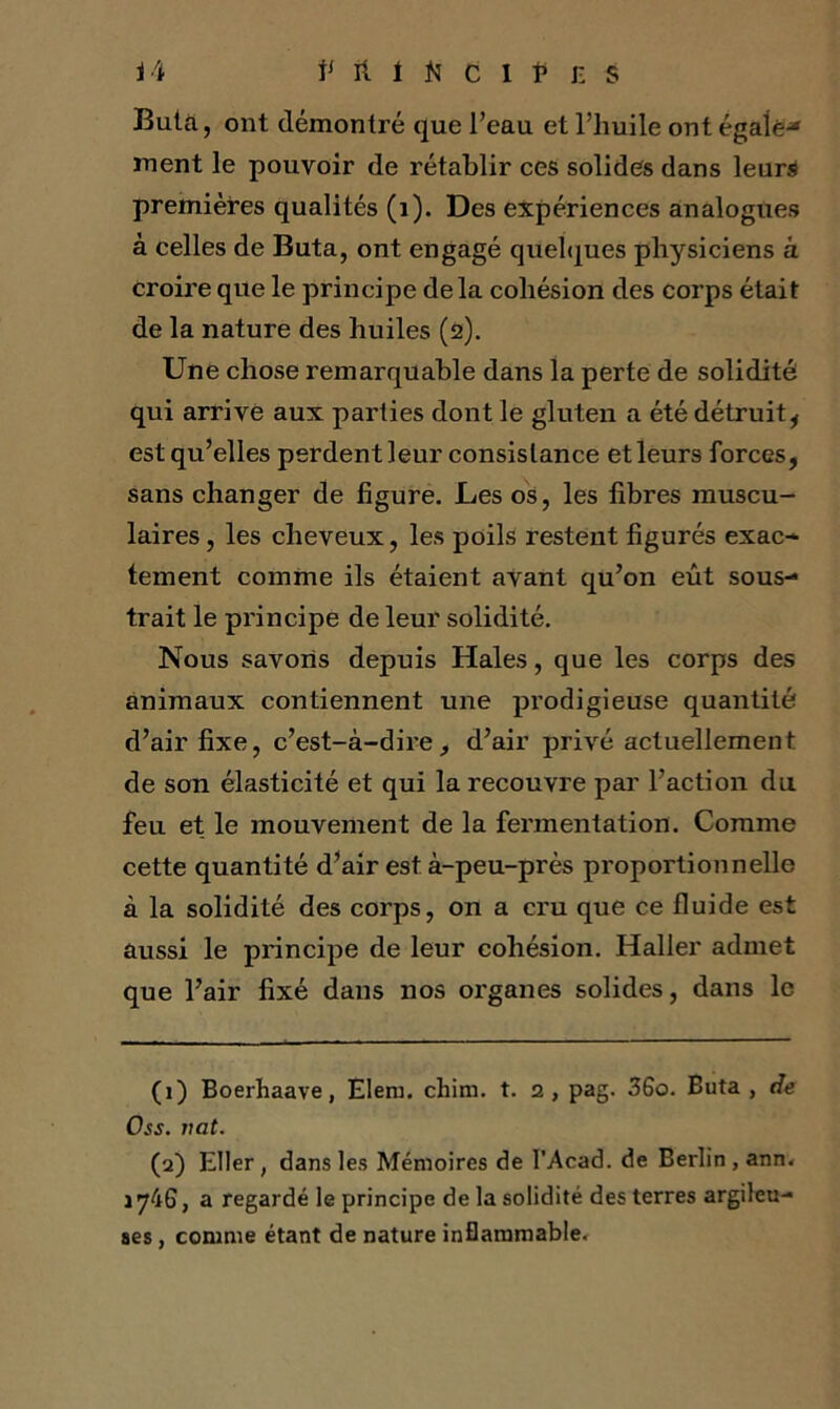 Buta, ont démontré que l’eau et l’huile ont égalé-» ment le pouvoir de rétablir ces solides dans leurs premières qualités (1). Des expériences analogues à celles de Buta, ont engagé quelques physiciens à croire que le principe delà cohésion des corps était de la nature des huiles (2). Une chose remarquable dans la perte de solidité qui arrive aux parties dont le gluten a été détruit, est qu’elles perdent leur consistance et leurs forces, sans changer de figure. Les os, les fibres muscu- laires , les cheveux, les poils restent figurés exac- tement comme ils étaient avant qu’on eût sous- trait le principe de leur solidité. Nous savons depuis Haies, que les corps des animaux contiennent une prodigieuse quantité d’air fixe, c’est-à-dire, d’air privé actuellement de son élasticité et qui la recouvre par l’action du feu et le mouvement de la fermentation. Comme cette quantité d’air est à-peu-près proportionnelle à la solidité des corps, on a cru que ce fluide est aussi le principe de leur cohésion. Haller admet que l’air fixé dans nos organes solides, dans le (1) Boerhaave, Elem. chim. t. 2, pag. 36o. Buta, de Oss. vat. (2) Eller, dans les Mémoires de I’Acad. de Berlin, ann. iy4G, a regardé le principe de la solidité des terres argileu- ses , comme étant de nature inflammable.