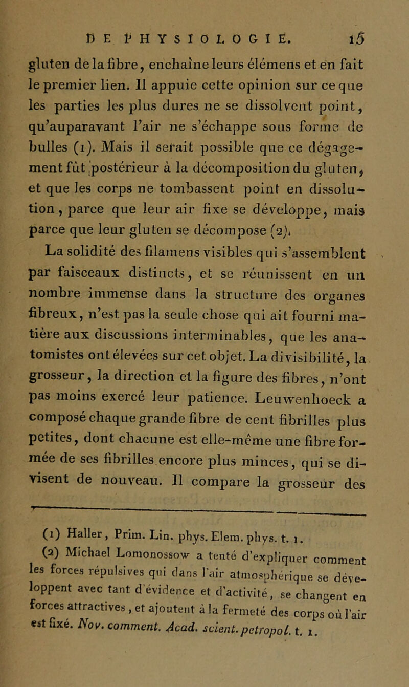 gluten de la Tibre, enchaîne leurs élémens et en fait le premier lien. 11 appuie cette opinion sur ce que les parties les plus dures ne se dissolvent point, qu’auparavaut l’air ne s’échappe sous forme de bulles (i). Mais il serait possible que ce dégage- ment fut postérieur à la décomposition du gluten, et que les corps ne tombassent point en dissolu- tion , parce que leur air fixe se développe, mais parce que leur gluten se décompose (2), La solidité des filamens visibles qui s’assemblent par faisceaux distincts, et se réunissent en un nombre immense dans la structure des organes O fibreux, n’est pas la seule chose qui ait fourni ma- tière aux discussions interminables, que les ana- tomistes ont élevées sur cet objet. La divisibilité, la grosseur, la direction et la figure des fibres, n’ont pas moins exercé leur patience. Leuwenhoeck a composé chaque grande fibre de cent fibrilles plus petites, dont chacune est elle-rneme une fibre for- mée de ses fibrilles encore plus minces, qui se di- visent de nouveau. Il compare la grosseur des T** — _____ (1) Haller, Prim. Lin. phys. Elem. phys. t. 1. (2) Michael Lomonossow a tenté d’expliquer comment les forces répulsives qui dans l’air atmosphérique se déve- loppent avec tant d'évidence et d’activité, se changent en forces attractives , et ajoutent à la fermeté des corps où l’air est fixé. Nov. comment. Acad, scient, petropol. t. 1.