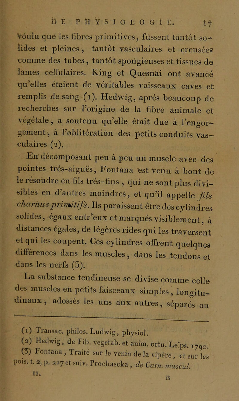 Voulu que les fibres primitives, fussent tantôt so-*- îides et pleines > tantôt vasculaires et creusées comme des tubes, tantôt spongieuses et tissues de Lames cellulaires. King et Quesnai ont avancé qu’elles étaient de véritables vaisseaux caves et remplis de sang (1). Hedwig, après beaucoup de recherches sur l’origine de la libre animale et végétale, a soutenu qu’elle était due à l’engor- gement , à l’oblitération des petits conduits vas- culaires (2). En décomposant peu à peu un muscle avec des pointes ties-aiguës, Fontana est Venu à bout de le résoudre én fils très-fins , qui 11e sont plus divi- sibles en d’autres moindres, et qu’il appelle fils charnus pi 1 nu tifs. Ils paraissent etredes cylindres solides, égaux entr’èux et marqués visiblement, à distances égales, de légères rides qui les traversent et qui les coupent. Ces cylindres offrent quelques différences dans les muscles, dans les tendons et dans les nerfs (5). La substance tendineuse se divise comme celle des muscles en petits faisceaux simples, longitu- dinaux , adossés les uns aux autres, séparés au (1) Transac. philos. Ludwig, physiol. O) Hedwig, de Fib. vegetab. et anim. ortu. Le'ps. i7q0. (3) Fontana, Traité sur le venin delà vipère, et sur les pois. t. 2, p. 227 et suiv. Prochasclca , cle Carn. muscul. 11. n