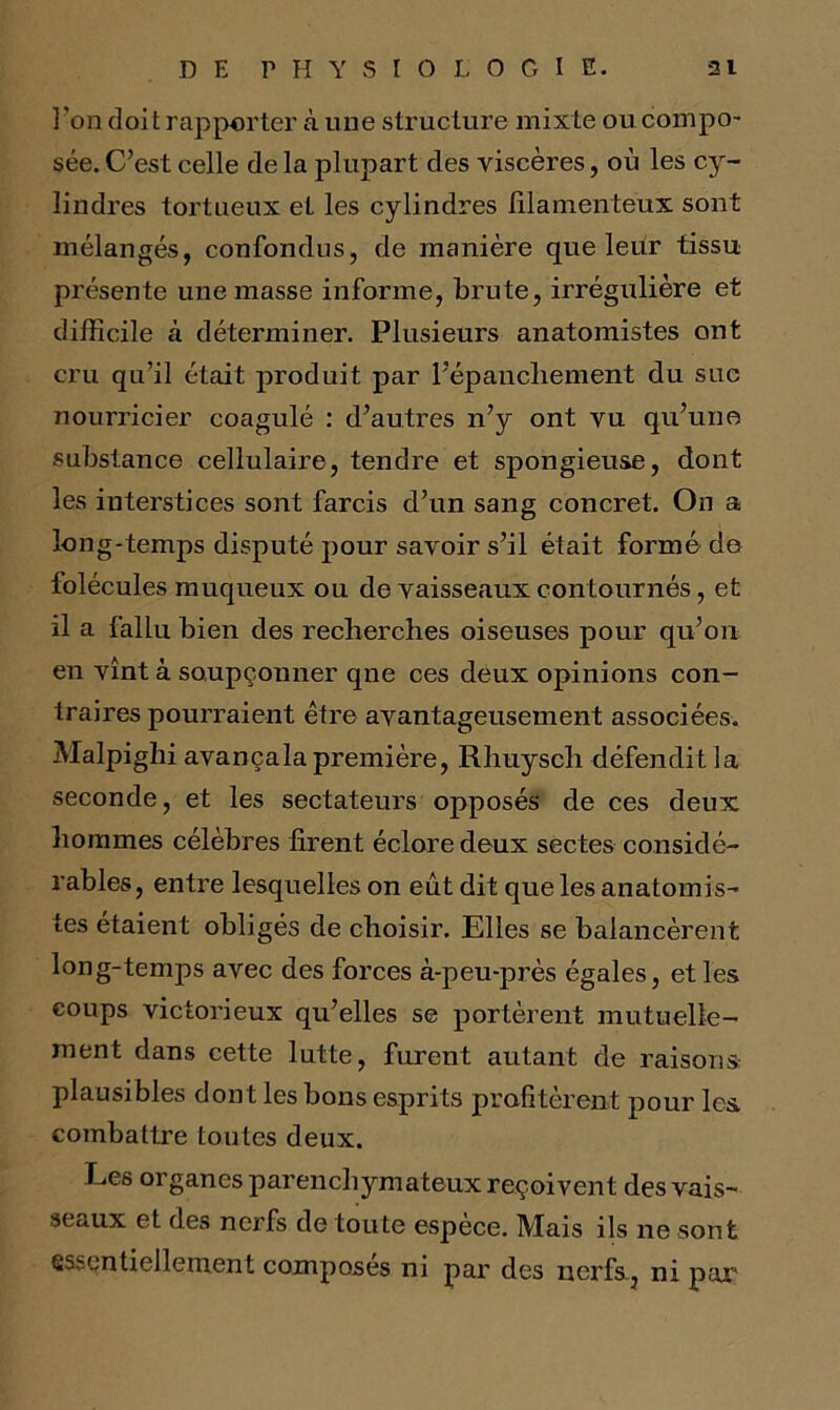 l'on doit rapporter à mie structure mixte ou compo- sée. C’est celle de la plupart des viscères, où les cy- lindres tortueux et les cylindres filamenteux sont mélangés, confondus, de manière que leur tissu présente une masse informe, brute, irrégulière et difficile à déterminer. Plusieurs anatomistes ont cru qu’il était produit par l’épanchement du suc nourricier coagulé : d’autres n’y ont vu qu’une substance cellulaire, tendre et spongieuse, dont les interstices sont farcis d’un sang concret. On a long-temps disputé pour savoir s’il était formé de lolécules muqueux ou de vaisseaux contournés, et il a fallu bien des recherches oiseuses pour qu’on en vînt à soupçonner qne ces deux opinions con- traires pourraient être avantageusement associées. Malpighi avançala première, Rhuysch défendit la seconde, et les sectateurs opposés de ces deux hommes célèbres firent éclore deux sectes considé- rables, entre lesquelles on eût dit que les anatomis- tes étaient obligés de choisir. Elles se balancèrent long-temps avec des forces à-peu-près égales, et les coups victorieux qu’elles se portèrent mutuelle- ment dans cette lutte, furent autant de raisons plausibles dont les bons esprits profitèrent pour les combattre toutes deux. Les organes parenchymateux reçoivent des vais- seaux et des nerfs de toute espèce. Mais ils ne sont essentiellement composes ni par des nerfs., ni pair