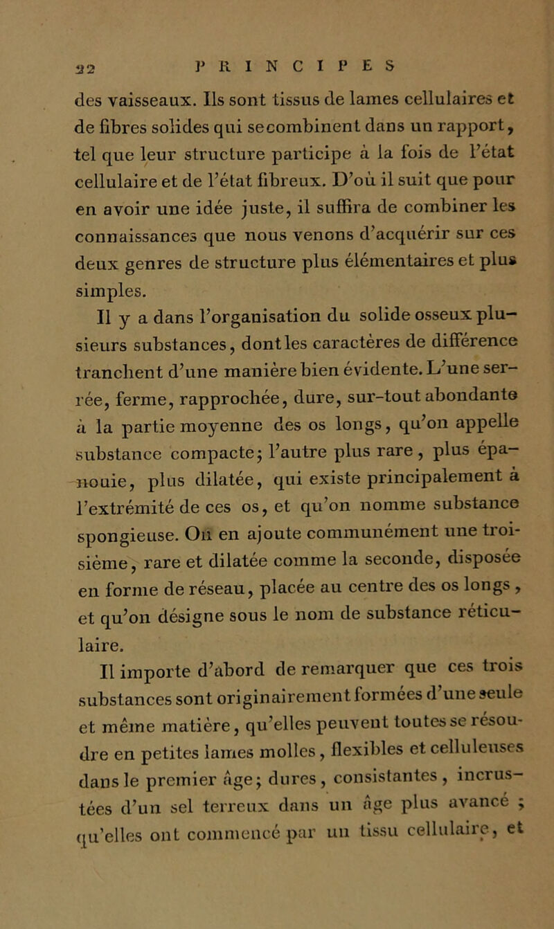 des vaisseaux. Ils sont tissus de lames cellulaires et de fibres solides qui secombinent dans un rapport, tel que leur structure participe à la fois de l’état cellulaire et de l’état fibreux. D’où il suit que pour en avoir une idée juste, il suffira de combiner les connaissances que nous venons d’acquérir sur ces deux genres de structure plus élémentaires et plus simples. Il y a dans l’organisation du solide osseux plu- sieurs substances, dont les caractères de différence tranchent d’une manière bien évidente. L’une ser- rée, ferme, rapprochée, dure, sur-tout abondants à la partie moyenne des os longs, qu’on appelle substance compacte j l’autre plus rare , plus épa- nouie, plus dilatée, qui existe principalement à l’extrémité de ces os, et qu’on nomme substance spongieuse. On en ajoute communément une troi- sième, rare et dilatée comme la seconde, disposée en forme de réseau, placée au centre des os longs , et qu’on désigne sous le nom de substance réticu- laire. Il importe d’abord de remarquer que ces trois substances sont originairement formées d une seule et même matière, qu’elles peuvent toutes se résou- dre en petites lames molles, flexibles et celluleuses dans le premier âge ; dures, consistantes, incrus- tées d’un sel terreux dans un âge plus avancé ; qu’elles ont commencé par un tissu cellulaire, et