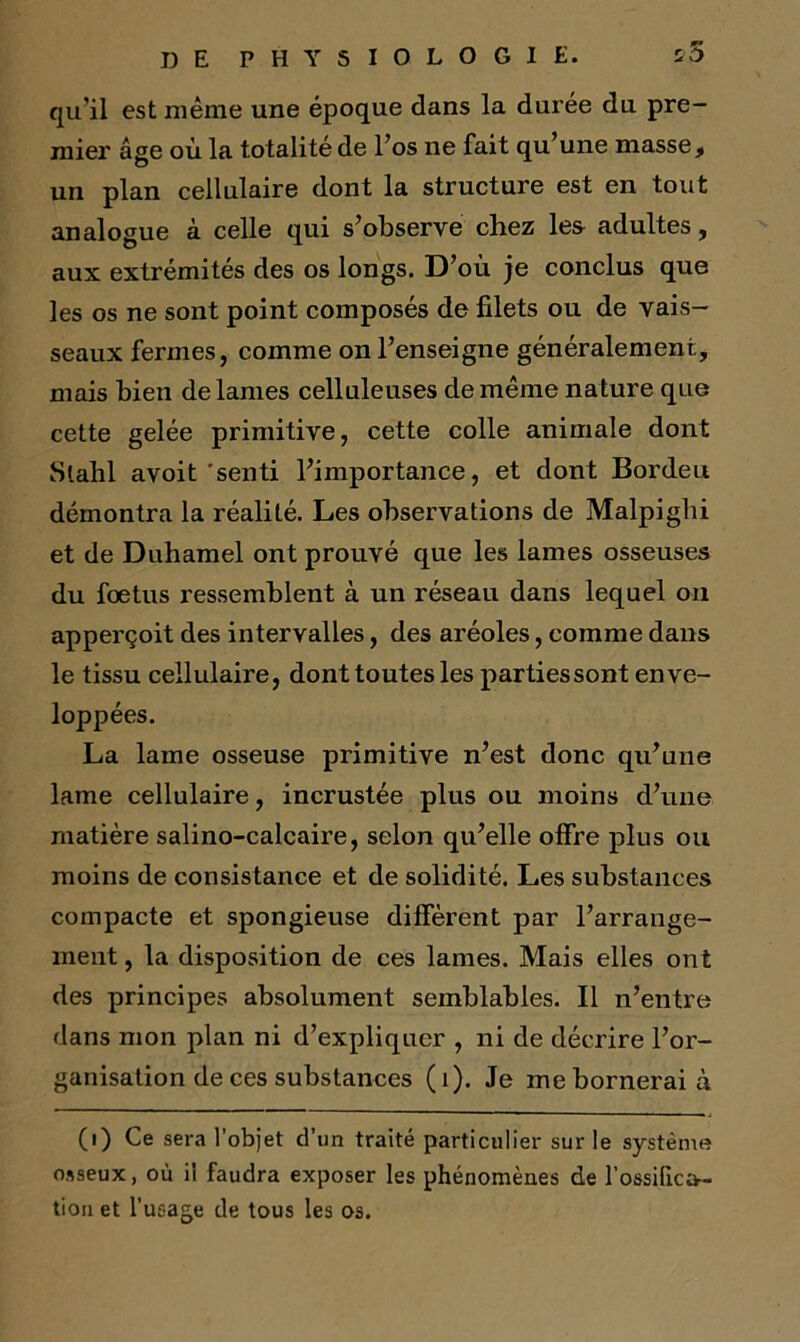 qu’il est même une époque dans la durée du pre- mier âge où la totalité de l’os ne fait qu’une masse, un plan cellulaire dont la structure est en tout analogue à celle qui s’observe chez les adultes, aux extrémités des os longs. D’où je conclus que les os ne sont point composés de filets ou de vais- seaux fermes, comme on l’enseigne généralement, mais bien de lames celluleuses de même nature que cette gelée primitive, cette colle animale dont Slahl avoit 'senti l’importance, et dont Bordeu démontra la réalité. Les observations de Malpiglii et de Duhamel ont prouvé que les lames osseuses du foetus ressemblent à un réseau dans lequel on apperçoit des intervalles, des aréoles, comme dans le tissu cellulaire, dont toutes les partiessont enve- loppées. La lame osseuse primitive n’est donc qu’une lame cellulaire, incrustée plus ou moins d’une matière salino-calcaire, selon qu’elle offre plus ou moins de consistance et de solidité. Les substances compacte et spongieuse diffèrent par l’arrange- ment , la disposition de ces lames. Mais elles ont des principes absolument semblables. Il n’entre dans mon plan ni d’expliquer , ni de décrire l’or- ganisation de ces substances (i). Je me bornerai à (i) Ce sera l’objet d’un traité particulier sur le système osseux, où il faudra exposer les phénomènes de l’ossifica- tion et l’usage de tous les os.