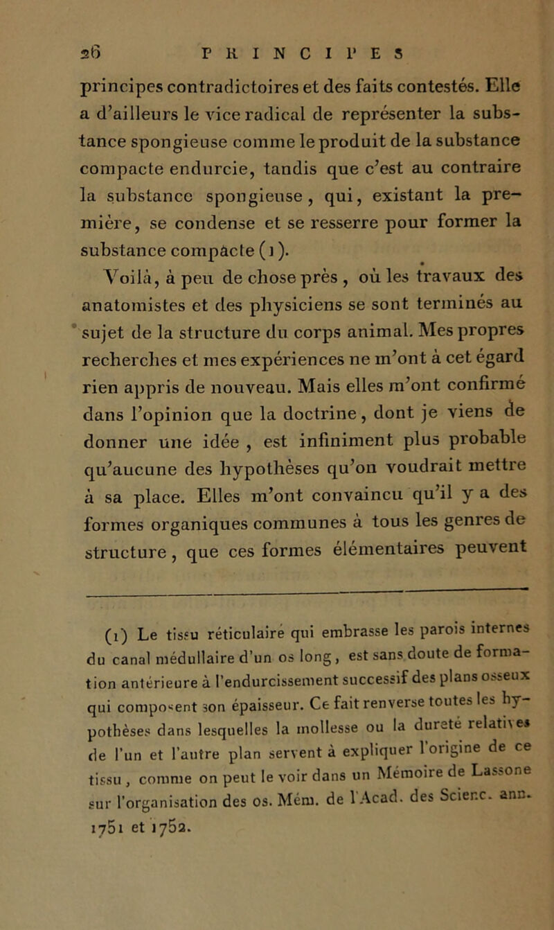 principes contradictoires et des faits contestés. Elle a d’ailleurs le vice radical de représenter la subs- tance spongieuse comme le produit de la substance compacte endurcie, tandis que c’est au contraire la substance spongieuse, qui, existant la pre- mière, se condense et se resserre pour former la substance compacte ( J ). Voilà, à peu de chose près , où les travaux des anatomistes et des physiciens se sont terminés au sujet de la structure du corps animal. Mes propres recherches et mes expériences ne m’ont à cet égard rien appris de nouveau. Mais elles m’ont confirmé dans l’opinion que la doctrine, dont je viens de donner une idée , est infiniment plus probable qu’aucune des hypothèses qu’on voudrait mettre à sa place. Elles m’ont convaincu qu’il y a des formes organiques communes à tous les genres de structure, que ces formes élémentaires peuvent (1) Le tissu réticulaire qui embrasse les parois internes du canal médullaire d’un os long, est sans doute de forma- tion antérieure à l’endurcissement successif des plans osseux qui composent son épaisseur. Ce fait renverse toutes les hy potbèses dans lesquelles la mollesse ou la dureté relat'ne* de l’un et l’autre plan servent à expliquer l'origine de ce tissu , comme on peut le voir dans un Mémoire de Lassone sur l’organisation des os. Mém. de l'Acad. des Scienc. ann. 1751 et 1752.