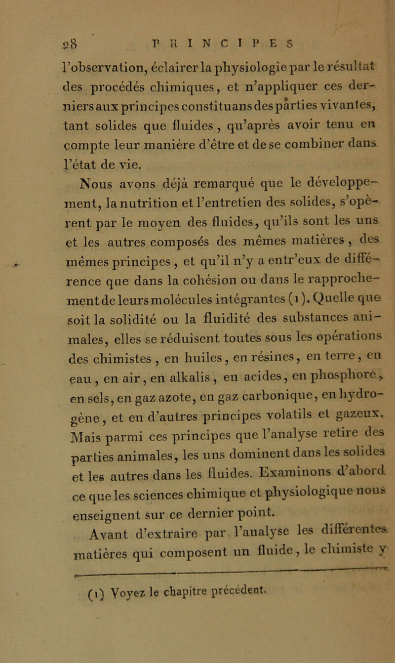 l’observation, éclairer la physiologie par le résultat des procédés chimiques, et n’appliquer ces der- niers aux principes constituans des parti es vivantes, tant solides que fluides, qu’après avoir tenu en compte leur manière d’être et de se combiner dans l’état de vie. Nous avons déjà remarqué que le développe- ment, la nutrition et l’entretien des solides, s’opè- rent par le moyen des fluides, qu’ils sont les uns et les autres composés des mêmes matières , des mêmes principes , et qu’il n’y a entr’eux de diffé- rence que dans la cohésion ou dans le rapproche- ment de leurs molécules intégrantes (1 ). Quelle que soit la solidité ou la fluidité des substances ani- males, elles se réduisent toutes sous les operations des chimistes , en huiles, en résines, en terre, en eau, en air, en alkalis , en acides, en phosphore en sels, en gaz azote, en gaz carbonique, en hydro- gène, et en d’autres principes volatils et gazeux. Mais parmi ces principes que 1 analyse retiie des parties animales, les uns dominent dans les solides et les autres dans les fluides. Examinons d’abord ce que les sciences chimique et physiologique nous enseignent sur ce dernier point. Avant d’extraire par l’analyse les diflëientes, matières qui composent un fluide, le chimiste y (1) Voyez le chapitre précédent.