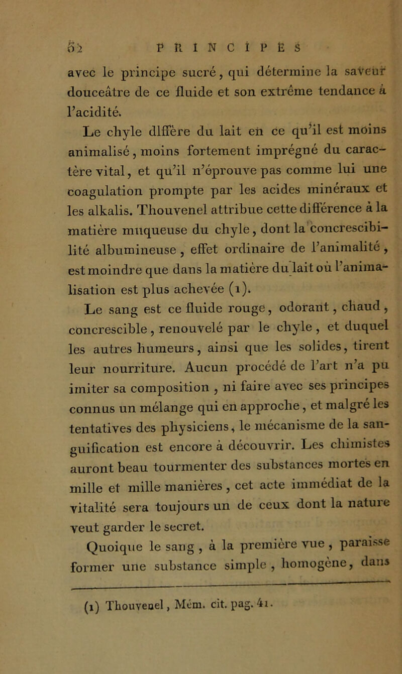 avec le principe sucré, qui détermine la saveur douceâtre de ce fluide et son extrême tendance â l’acidité. Le chyle diffère du lait eti ce qu’il est moins animalisé , moins fortement imprégné du carac- tère vital, et qu’il n’éprouve pas comme lui une coagulation prompte par les acides minéraux et les alkalis. Thouvenel attribue cette différence à la matière muqueuse du chyle, dont la concrescibi- lité albumineuse , effet ordinaire de l’animalité, est moindre que dans la matière du lait où l’anima- lisation est plus achevée (1). Le sang est ce fluide rouge, odorant, chaud , concrescible, renouvelé par le chyle , et duquel les autres humeurs, ainsi que les solides, tirent leur nourriture. Aucun procédé de l’art n’a pu imiter sa composition , ni faire avec ses principes connus un mélange qui en approche, et malgré les tentatives des physiciens, le mécanisme de la san- guification est encore à découvrir. Les chimistes auront beau tourmenter des substances mortes en mille et mille manières, cet acte immédiat de la vitalité sera toujours un de ceux dont la nature veut garder le secret. Quoique le sang , à la première vue , paraisse former une substance simple , homogène, dans (1) Thouveoel, Mém. cit.pag.4x.