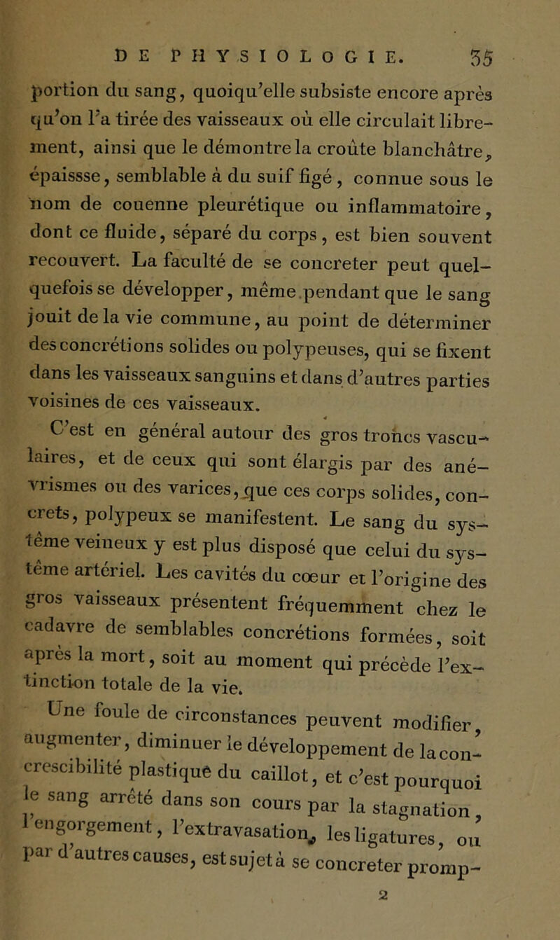 portion du sang, quoiqu’elle subsiste encore après qu’on l’a tirée des vaisseaux où elle circulait libre- ment, ainsi que le démontre la croûte blanchâtre, épaissse, semblable à du suif figé , connue sous le nom de couenne pleurétique ou inflammatoire, dont ce fluide, séparé du corps, est bien souvent recouvert. La faculté de se concreter peut quel- quefois se développer, même pendant que le sang jouit delà vie commune, au point de déterminer des concrétions solides ou polypeuses, qui se fixent dans les vaisseaux sanguins et dans d’autres parties voisines de ces vaisseaux. C’est en général autour des gros troncs vascu- laires, et de ceux qui sont élargis par des ané- vrismes ou des varices,que ces corps solides, con- crets, polypeux se manifestent Le sang du sys- tème veineux y est plus disposé que celui du sys- tème artériel. Les cavités du coeur et l’origine des gros vaisseaux présentent fréquemment chez le cadavre de semblables concrétions formées, soit apres la mort, soit au moment qui précède l’ex- tinction totale de la vie. Une foule de circonstances peuvent modifier augmenter, diminuer le développement de lacon- crescibilité plastique du caillot, et c’est pourquoi e sang arrête dans son cours par la stagnation 1 engorgement, l’extravasation, les ligatures, ou’ par d autres causes, estsujetà se concreter promp- 2