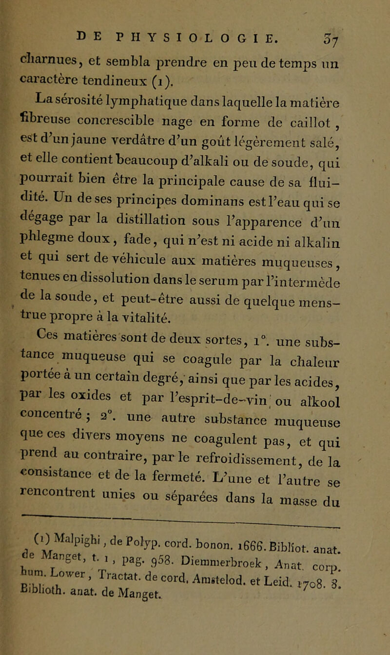 charnues, et sembla prendre en peu de temps un caractère tendineux (1). La sérosité lymphatique dans laquelle la matière fibreuse concrescible nage en forme de caillot , est d’un jaune verdâtre d’un goût légèrement salé, et elle contient beaucoup d’alkali ou de soude, qui pourrait bien être la principale cause de sa flui- dité. Un de ses principes dominans est l’eau qui se dégage par la distillation sous l’apparence d’un phlegme doux, fade, qui n’est ni acide ni alkalin et qui sert de véhicule aux matières muqueuses, tenues en dissolution dans le sérum par l’intermède de la soude, et peut-être aussi de quelque mens- trué propre à la vitalité. Ces matières sont de deux sortes, i°. une subs- tance muqueuse qui se coagule par la chaleur portée à un certain degré, ainsi que par les acides, par les oxides et par l’esprit-de-vin ou alkool concentré • a0, une autre substance muqueuse que ces divers moyens ne coagulent pas, et qui prend au contraire, parle refroidissement, de la consistance et de la fermeté. L’une et l’autre se rencontrent unies ou séparées dans la masse du (OMalp.gb., de Polyp. cord. bonon. 1666. Biblîot. anat de Manget, t. , , pag. 958. Diemmerbroek, Anat corp burn. Lower, Tractat. de cord. Amstelod. et Leid. 1708 3