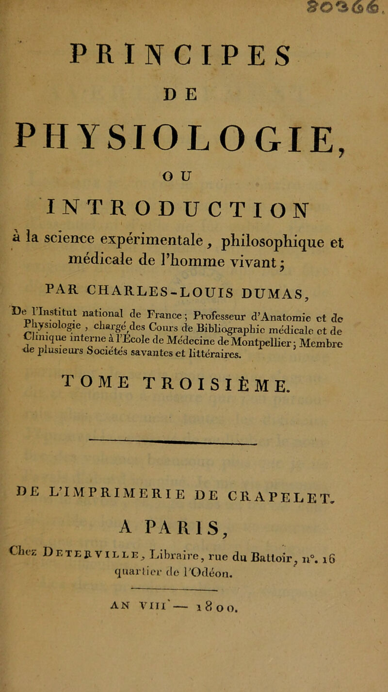 D E PHYSIOLOGIE, O U INTRODUCTION a la science experimentale, philosophique et médicale de Fhomme vivant, PAR CHARLES-LOUIS DUMAS, De rinstitut national de France ; Professeur d’Anatomie et de P lysiolo^e , cliargé^des Com-s de Bibliographie médicale et de Clinique interne à l’Ecole de Médecine de Montpellier ; Membre ■de plusieurs Sociétés savantes et littéraires. TOME TROISIÈME. DE L’IMPRIMERIE DE CRAPELET, A PARIS, Chez Detejxville, Libraire, rue du Battoir, i6 quarlier de FOdéon.