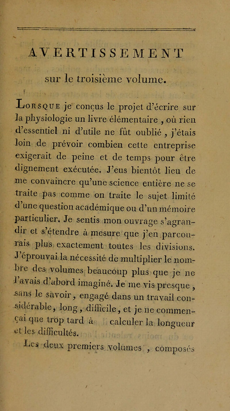 T AVERTISSEMENT sur le troisième volume. ! Lorsque je conçus le projet d’écrire sur la physiologie un livre élémentaire , où rien d’essentiel ni d’utile ne fût oublié , j’étais loin de prévoir combien cette entreprise exigerait de peine et de temps pour être dignement exécutée. J’eus bientôt lieu de me convaincre qu’une science entière ne se traite pas comme on traite le sujet limité d une question academique ou d’un mémoire particulier. Je sentis mon ouvrage s’agran- dir et s étendre à mesure que j’en,parcou- rais plus exactement toutes les divisions. J’éprouvai,la nécessité de multiplier le nom- bre des volumes beaucoup plus que je ne 1 avais d’abord imaginé. Je me vis presque , -sans le savoir, engagé dans un travail con- sidérable, longdifficile, et je ne commen- çai que trop tard à calculer la longueur et les difficultés. J-^es deux premiers volumes , composés /