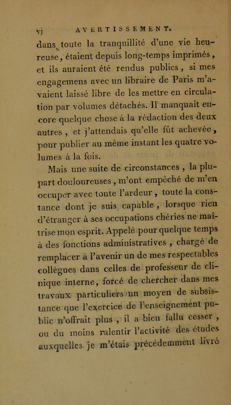 yj avertissement. dans toute la tranquillité d’une vie lieu- reuse, étaient depuis long-temps imprimes, et ils auraient été rendus publics, si mes engagemens avec un libraire de Paris m’a- vaient laissé libre de les mettre en circula- tion par volumes détachés. Il manquait en- core quelque chose à la rédaction des deux autres ^ et j’attendais qu elle fut achevée ^ pour publier au meme instant les quatre vo- lumes à la fois. Mais une suite de circonstances , la plu- part douloureuses , m’ont empêché de m’en occuper avec toute l’ardeur y toute la cons- tance dont je suis capable , lorsque rien d’étranger à ses occupations chéries ne maî- trise mon esprit. Appelé pour quelque temps à des fonctions administratives , chargé de remplacer à l’avenir un de mes respectables collègues dans celles de professeur de cli- nique interne, forcé de chercher dans mes travaux particuliers:>un moyen de subsis- tance que l’exercice de Penseignement pu- blic n’olfrait plus , il a bien lalhi cesser , ou du moins ralentir l’activité des études auxquelles m’étais précédemment livré