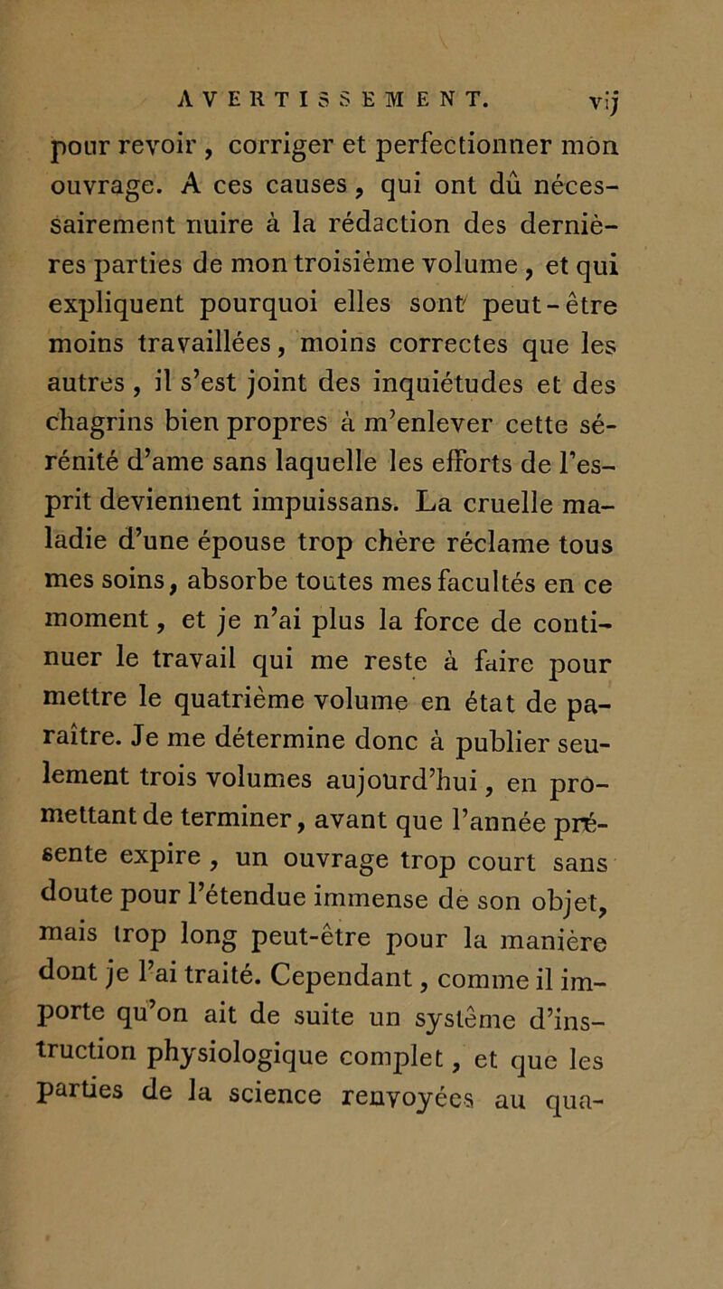 AVERTISSEMENT. vij pour revoir , corriger et perfectionner mon ouvrage. A ces causes, qui ont dû néces- sairement nuire à la rédaction des derniè- res parties de mon troisième volume , et qui expliquent pourquoi elles sont peut-être moins travaillées, moins correctes que les autres , il s’est joint des inquiétudes et des chagrins bien propres à m’enlever cette sé- rénité d’ame sans laquelle les efforts de Fes- prit deviennent impuissans. La cruelle ma- ladie d’une épouse trop chère réclame tous mes soins, absorbe toutes mes facultés en ce moment, et je n’ai plus la force de conti- nuer le travail qui me reste à faire pour mettre le quatrième volume en état de pa- raître. Je me détermine donc à publier seu- lement trois volumes aujourd’hui, en pro- mettant de terminer, avant que l’année pré- sente expire, un ouvrage trop court sans doute pour l’étendue immense de son objet, mais irop long peut-être pour la manière dont je l’ai traité. Cependant, comme il im- porte qu’on ait de suite un système d’ins- truction physiologique complet, et que les parties de la science renvoyées au qua-