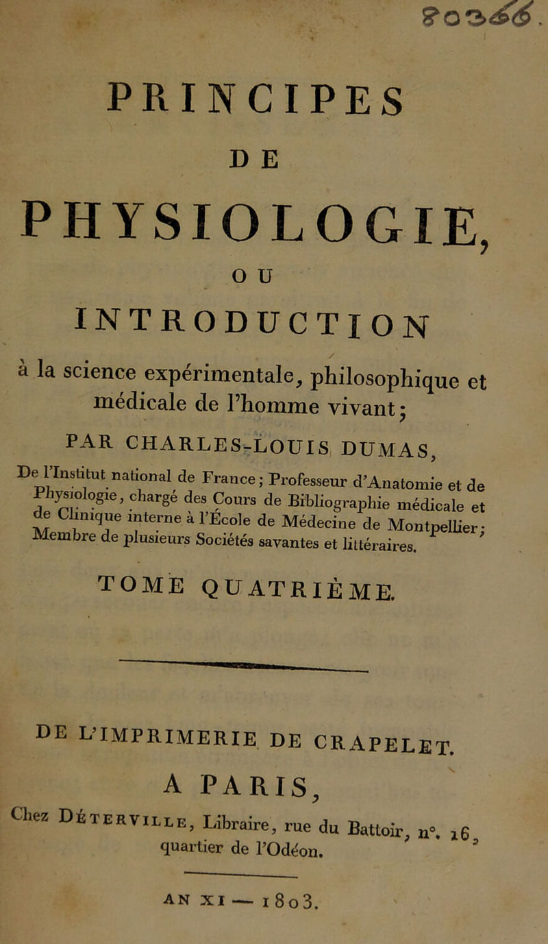 D E PHYSIOLOGIE, O U INTRODUCTION à la science expérimentale, philosophique et medicale de l’homme vivant 5 PAR CHARLES-LOUIS DUMAS, De llnstitut nâtionai de France; Professeur d’Anatomie et de Physiologie, chargé des Cours de Bibliographie médicale et de Clinique interne a l’Ecole de Médecine de Montpellier: Membre de plusieurs Sociétés savantes et littéraires. TOME QUATRIÈME. UE L’IMPRIMERIE DE CRAPELET. A PARIS, Chez Déterville, Libraire, rue du Battoir, l6 quartier de POdéon. an xi — 1 8o3.