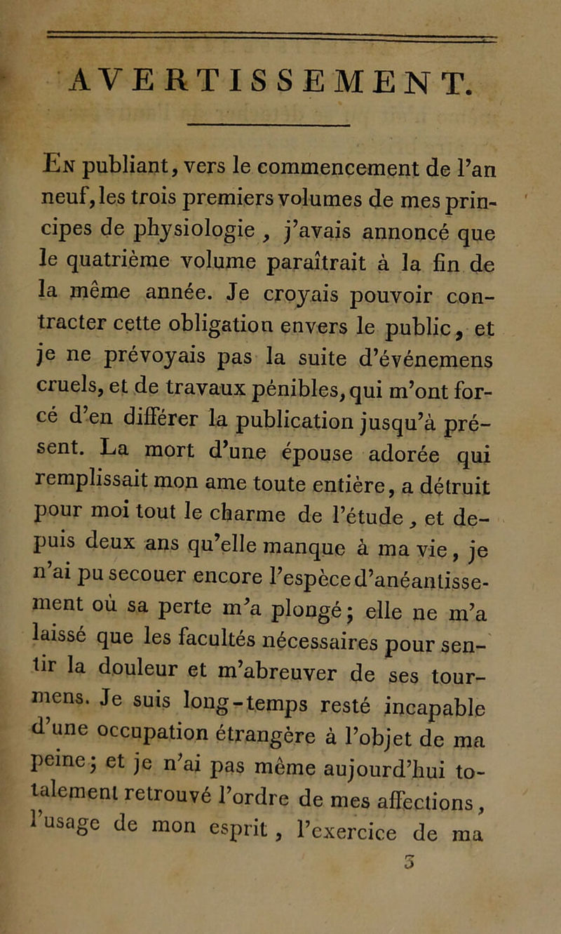 AVERTISSEMENT. En publiant, vers le commencement de l’an neuf, les trois premiers volumes de mes prin- cipes de physiologie , j’avais annoncé que le quatrième volume paraîtrait à la fin de la même année. Je croyais pouvoir con- tracter cette obligation envers le public, et je ne prévoyais pas la suite d’événemens cruels, et de travaux pénibles, qui m’ont for- cé d en différer la publication jusqu’à pré- sent. La mort d’une épouse adorée qui remplissait mon ame toute entière, a détruit pour moi tout le charme de l’étude, et de- puis deux ans qu’elle manque à ma vie, je n’ai pu secouer encore l’espèce d’anéanlisse- ment où sa perte m’a plongé ; elle ne m’a laissé que les facultés nécessaires pour sen- tir la douleur et m’abreuver de ses tour- nons. Je suis long-temps resté incapable d’une occupation étrangère à l’objet de ma peine j et je n’ai pas même aujourd’hui to- talement retrouvé l’ordre de mes affections, 1 usage de mon esprit, l’exercice de ma