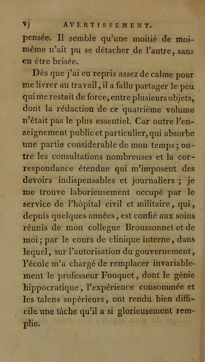 pensée. Il semble qu’une moitié de moi- même n’ait pu se détacher de l’autre, sans en être brisée. D ès que j’ai eu repris assez de calme pour me livrer au travail, il a fallu partager le peu qui me restait de force, entre plusieurs objets, dont la rédaction de ce quatrième volume n’était pas le plus essentiel. Car outre l’en- seignement public et particulier, qui absorbe une partie considérable de mon temps; ou- tre les consultations nombreuses et la cor- respondance étendue qui m’imposent des devoirs indispensables et journaliers ; je me trouve laborieusement occupé par le service de l’hôpital civil et militaire, qui, depuis quelques années, est confié aux soins réunis de mon collègue Broussonnet et de moi ; par le cours de clinique interne, dans lequel, sur l’autorisation du gouvernement, l’école m’a chargé de remplacer invariable- ment le professeur Fouquet, dont le génie hippocratique , l’expérience consommée et les talens supérieurs, ont rendu bien diffi- cile une tâche qu’il a si glorieusement rem- plie.